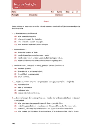 184 Editável e fotocopiável © Texto | Economia A 10.o
ano
Grupo I
As questões que se seguem são de escolha múltipla. Das quatro respostas (A a D), apenas uma está correta.
Assinale‑a com X.
1. A moeda escritural é constituída
(A) pelas notas inconvertíveis.
(B) pela movimentação dos depósitos.
(C) pelas notas e moedas em circulação.
(D) pelos depósitos e pelas notas em circulação.
2. O papel-moeda é
(A) moeda sob a forma de notas.
(B) moeda de papel convertível em ouro e prata.
(C) moeda inconvertível, sendo a sua aceitação imposta pelo Estado.
(D) moeda convertível, circulando com base na confiança do público.
3. Uma mercadoria, como o sal ou o trigo, pode ser considerada moeda se
(A) puder ser guardada.
(B) desempenhar as funções de moeda.
(C) tiver utilidade para as pessoas.
(D) for um bem raro.
4. A moeda, ao permitir comparar o preço dos bens e serviços, desempenha a função de
(A) reserva de valor.
(B) meio de pagamento.
(C) medida de valor.
(D) todas as alternativas anteriores.
5. A desmaterialização da moeda significa que a moeda, não tendo conteúdo físico, perde valor.
A afirmação é
(A) falsa, pois o valor da moeda não depende do seu conteúdo físico.
(B) verdadeira, pois não tendo a moeda suporte físico, o público atribui-lhe menor valor.
(C) verdadeira, uma vez que o valor da moeda está ligado ao seu conteúdo material.
(D) falsa, uma vez que o processo de desmaterialização da moeda reforça o valor da moeda.
Nome N.o
Turma Data / /
Avaliação E. Educação Professor
Teste de Avaliação
Tema 5
 