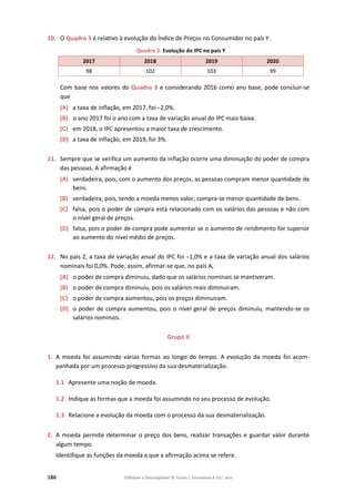 186 Editável e fotocopiável © Texto | Economia A 10.o
ano
10. O Quadro 3 é relativo à evolução do Índice de Preços no Consumidor no país Y.
Quadro 3. Evolução do IPC no país Y
2017 2018 2019 2020
98 102 103 99
Com base nos valores do Quadro 3 e considerando 2016 como ano base, pode concluir-se
que
(A) a taxa de inflação, em 2017, foi –2,0%.
(B) o ano 2017 foi o ano com a taxa de variação anual do IPC mais baixa.
(C) em 2018, o IPC apresentou a maior taxa de crescimento.
(D) a taxa de inflação, em 2019, foi 3%.
11. Sempre que se verifica um aumento da inflação ocorre uma diminuição do poder de compra
das pessoas. A afirmação é
(A) verdadeira, pois, com o aumento dos preços, as pessoas compram menor quantidade de
bens.
(B) verdadeira, pois, tendo a moeda menos valor, compra-se menor quantidade de bens.
(C) falsa, pois o poder de compra está relacionado com os salários das pessoas e não com
o nível geral de preços.
(D) falsa, pois o poder de compra pode aumentar se o aumento de rendimento for superior
ao aumento do nível médio de preços.
12. No país Z, a taxa de variação anual do IPC foi –1,0% e a taxa de variação anual dos salários
nominais foi 0,0%. Pode, assim, afirmar-se que, no país A,
(A) o poder de compra diminuiu, dado que os salários nominais se mantiveram.
(B) o poder de compra diminuiu, pois os salários reais diminuiram.
(C) o poder de compra aumentou, pois os preços diminuiram.
(D) o poder de compra aumentou, pois o nível geral de preços diminuiu, mantendo-se os
salários nominais.
Grupo II
1. A moeda foi assumindo várias formas ao longo do tempo. A evolução da moeda foi acom-
panhada por um processo progressivo da sua desmaterialização.
1.1 Apresente uma noção de moeda.
1.2 Indique as formas que a moeda foi assumindo no seu processo de evolução.
1.3 Relacione a evolução da moeda com o processo da sua desmaterialização.
2. A moeda permite determinar o preço dos bens, realizar transações e guardar valor durante
algum tempo.
Identifique as funções da moeda a que a afirmação acima se refere.
 