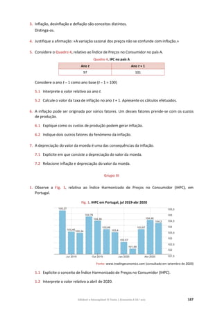 Editável e fotocopiável © Texto | Economia A 10.o
ano 187
3. Inflação, desinflação e deflação são conceitos distintos.
Distinga-os.
4. Justifique a afirmação: «A variação sazonal dos preços não se confunde com inflação.»
5. Considere o Quadro 4, relativo ao Índice de Preços no Consumidor no país A.
Quadro 4. IPC no país A
Ano t Ano t + 1
97 101
Considere o ano t – 1 como ano base (t – 1 = 100)
5.1 Interprete o valor relativo ao ano t.
5.2 Calcule o valor da taxa de inflação no ano t + 1. Apresente os cálculos efetuados.
6. A inflação pode ser originada por vários fatores. Um desses fatores prende-se com os custos
de produção.
6.1 Explique como os custos de produção podem gerar inflação.
6.2 Indique dois outros fatores do fenómeno da inflação.
7. A depreciação do valor da moeda é uma das consequências da inflação.
7.1 Explicite em que consiste a depreciação do valor da moeda.
7.2 Relacione inflação e depreciação do valor da moeda.
Grupo III
1. Observe a Fig. 1, relativa ao Índice Harmonizado de Preços no Consumidor (IHPC), em
Portugal.
Fig. 1. IHPC em Portugal, jul 2019-abr 2020
Fonte: www.tradingeconomics.com (consultado em setembro de 2020)
1.1 Explicite o conceito de Índice Harmonizado de Preços no Consumidor (IHPC).
1.2 Interprete o valor relativo a abril de 2020.
 