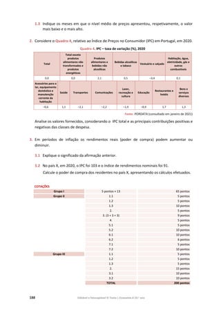 188 Editável e fotocopiável © Texto | Economia A 10.o
ano
1.3 Indique os meses em que o nível médio de preços apresentou, respetivamente, o valor
mais baixo e o mais alto.
2. Considere o Quadro 4, relativo ao Índice de Preços no Consumidor (IPC) em Portugal, em 2020.
Quadro 4. IPC – taxa de variação (%), 2020
Total
Total exceto
produtos
alimentares não
transformados e
produtos
energéticos
Produtos
alimentares e
bebidas não
alcoólicas
Bebidas alcoólicas
e tabaco
Vestuário e calçado
Habitação, água,
eletricidade, gás e
outros
combustíveis
0,0 0,0 2,1 0,5 –3,4 0,1
Acessórios para o
lar, equipamento
doméstico e
manutenção
corrente da
habitação
Saúde Transportes Comunicações
Lazer,
recreação e
cultura
Educação
Restaurantes e
hotéis
Bens e
serviços
diversos
–0,6 1,1 –2,1 –2,2 –1,9 –0,9 1,7 1,3
Fonte: PORDATA (consultado em janeiro de 2021)
Analise os valores fornecidos, considerando o IPC total e as principais contribuições positivas e
negativas das classes de despesa.
3. Em períodos de inflação os rendimentos reais (poder de compra) podem aumentar ou
diminuir.
3.1 Explique o significado da afirmação anterior.
3.2 No país X, em 2020, o IPC foi 103 e o índice de rendimentos nominais foi 91.
Calcule o poder de compra dos residentes no país X, apresentando os cálculos efetuados.
COTAÇÕES
Grupo I 5 pontos × 13 65 pontos
Grupo II 1.1 5 pontos
1.2 5 pontos
1.3 10 pontos
2. 5 pontos
3. (3 + 3 + 3) 9 pontos
4. 5 pontos
5.1 5 pontos
5.2 10 pontos
6.1 10 pontos
6.2 6 pontos
7.1 5 pontos
7.2 10 pontos
Grupo III 1.1 5 pontos
1.2 5 pontos
1.3 5 pontos
2. 15 pontos
3.1 10 pontos
3.2 10 pontos
TOTAL 200 pontos
 