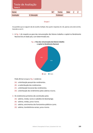 Editável e fotocopiável © Texto | Economia A 10.o
ano 189
Grupo I
As questões que se seguem são de escolha múltipla. Das quatro respostas (A a D), apenas uma está correta.
Assinale‑a com X.
1. A Fig. 1 diz respeito ao peso das remunerações dos fatores trabalho e capital no Rendimento
Nacional de um dado país, num determinado ano.
Fig. 1. Peso das remunerações dos fatores trabalho
e capital no Rendimento Nacional
Pode afirmar-se que a Fig. 1 evidencia
(A) a distribuição pessoal dos rendimentos.
(B) a redistribuição dos rendimentos.
(C) a distribuição funcional dos rendimentos.
(D) a distribuição dos rendimentos pelos salários e lucros.
2. Os rendimentos primários são constituídos pelos
(A) salários, rendas, lucros e subsídios de desemprego.
(B) salários, rendas, juros e lucros.
(C) salários, vencimentos dos funcionários públicos e juros.
(D) salários, transferências sociais, juros e lucros.
Nome N.o
Turma Data / /
Avaliação E. Educação Professor
Teste de Avaliação
Tema 6
 