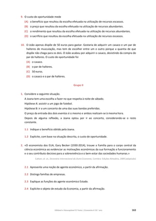 Editável e fotocopiável © Texto | Economia A 10.o
ano 163
9. O custo de oportunidade mede
(A) o benefício que resultou da escolha efetuada na utilização de recursos escassos.
(B) o preço que resultou da escolha efetuada na utilização de recursos abundantes.
(C) o rendimento que resultou da escolha efetuada na utilização de recursos abundantes.
(D) o sacrifício que resultou da escolha efetuada na utilização de recursos escassos.
10. O João apenas dispõe de 50 euros para gastar. Gostaria de adquirir um casaco e um par de
halteres de musculação, mas tem de escolher entre um e outro porque a quantia de que
dispõe não chega para os dois. O João acabou por adquirir o casaco, desistindo da compra do
par de halteres. O custo de oportunidade foi
(A) o casaco.
(B) o par de halteres.
(C) 50 euros.
(D) o casaco e o par de halteres.
Grupo II
1. Considere a seguinte situação.
A Joana tem uma escolha a fazer no que respeita à noite de sábado.
Hipótese A: assistir a um jogo de futebol.
Hipótese B: ir a um concerto de uma das suas bandas preferidas.
O preço da entrada dos dois eventos é o mesmo e ambos realizam-se à mesma hora.
Depois de alguma reflexão, a Joana optou por ir ao concerto, considerando-se o resto
constante.
1.1 Indique o benefício obtido pela Joana.
1.2 Explicite, com base na situação descrita, o custo de oportunidade.
2. «O economista dos EUA, Gary Becker (1930-2014), trouxe a Família para o corpo central da
ciência económica ao evidenciar as motivações económicas da sua formação e funcionamento
e o seu contributo decisivo para a sobrevivência e o bem-estar das sociedades humanas.»
Cattani, et. al., Dicionário Internacional da Outra Economia, Coimbra: Edições Almedina, 2009 (adaptado)
2.1 Apresente uma noção de agente económico, a partir da afirmação.
2.2 Distinga famílias de empresas.
2.3 Explique as funções do agente económico Estado.
2.4 Explicite o objeto de estudo da Economia, a partir da afirmação.
 
