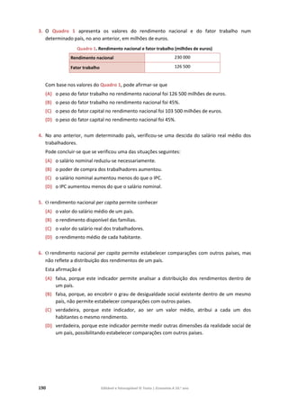 190 Editável e fotocopiável © Texto | Economia A 10.o
ano
3. O Quadro 1 apresenta os valores do rendimento nacional e do fator trabalho num
determinado país, no ano anterior, em milhões de euros.
Quadro 1. Rendimento nacional e fator trabalho (milhões de euros)
Rendimento nacional 230 000
Fator trabalho 126 500
Com base nos valores do Quadro 1, pode afirmar-se que
(A) o peso do fator trabalho no rendimento nacional foi 126 500 milhões de euros.
(B) o peso do fator trabalho no rendimento nacional foi 45%.
(C) o peso do fator capital no rendimento nacional foi 103 500 milhões de euros.
(D) o peso do fator capital no rendimento nacional foi 45%.
4. No ano anterior, num determinado país, verificou‐se uma descida do salário real médio dos
trabalhadores.
Pode concluir‐se que se verificou uma das situações seguintes:
(A) o salário nominal reduziu‐se necessariamente.
(B) o poder de compra dos trabalhadores aumentou.
(C) o salário nominal aumentou menos do que o IPC.
(D) o IPC aumentou menos do que o salário nominal.
5. O rendimento nacional per capita permite conhecer
(A) o valor do salário médio de um país.
(B) o rendimento disponível das famílias.
(C) o valor do salário real dos trabalhadores.
(D) o rendimento médio de cada habitante.
6. O rendimento nacional per capita permite estabelecer comparações com outros países, mas
não reflete a distribuição dos rendimentos de um país.
Esta afirmação é
(A) falsa, porque este indicador permite analisar a distribuição dos rendimentos dentro de
um país.
(B) falsa, porque, ao encobrir o grau de desigualdade social existente dentro de um mesmo
país, não permite estabelecer comparações com outros países.
(C) verdadeira, porque este indicador, ao ser um valor médio, atribui a cada um dos
habitantes o mesmo rendimento.
(D) verdadeira, porque este indicador permite medir outras dimensões da realidade social de
um país, possibilitando estabelecer comparações com outros países.
 