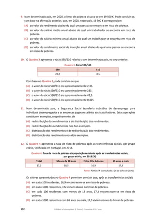192 Editável e fotocopiável © Texto | Economia A 10.o
ano
9. Num determinado país, em 2020, o limar de pobreza situava-se em 19 500 €. Pode concluir-se,
com base na afirmação anterior, que, em 2020, nesse país, 19 500 € correspondiam
(A) ao valor do rendimento abaixo do qual uma pessoa se encontra em risco de pobreza.
(B) ao valor do salário médio anual abaixo do qual um trabalhador se encontra em risco de
pobreza.
(C) ao valor do salário mínimo anual abaixo do qual um trabalhador se encontra em risco de
pobreza.
(D) ao valor do rendimento social de inserção anual abaixo do qual uma pessoa se encontra
em risco de pobreza.
10. O Quadro 3 apresenta o rácio S90/S10 relativo a um determinado país, no ano anterior.
Quadro 3. Rácio S90/S10
S90 S10
20,0 8,5
Com base no Quadro 3, pode concluir-se que
(A) o valor do rácio S90/S10 era aproximadamente 2,35.
(B) o valor do rácio S90/S10 era aproximadamente 235.
(C) o valor do rácio S90/S10 era aproximadamente 42,5.
(D) o valor do rácio S90/S10 era aproximadamente 0,425
11. Num determinado país, a Segurança Social transferiu subsídios de desemprego para
indivíduos desempregados e as empresas pagaram salários aos trabalhadores. Estas operações
constituem exemplos, respetivamente, de
(A) redistribuição dos rendimentos e de distribuição dos rendimentos.
(B) redistribuição dos rendimentos nos dois exemplos.
(C) distribuição dos rendimentos e de redistribuição dos rendimentos.
(D) distribuição dos rendimentos nos dois exemplos.
12. O Quadro 4 apresenta a taxa de risco de pobreza após as transferências sociais, por grupo
etário, verificada em Portugal, em 2018.
Quadro 4. Taxa de risco de pobreza da população residente após as transferências sociais,
por grupo etário, em 2018 (%)
Total Menos de 18 anos Entre 18 e 64 anos 65 anos e mais
17,2 18,5 16,9 17,3
Fonte: PORDATA (consultado a 26 de julho de 2020)
Os valores apresentados no Quadro 4 permitem concluir que, após as transferências sociais
(A) em cada 100 residentes, 16,9 encontravam-se em risco de pobreza.
(B) em cada 1000 residentes, 172 viviam abaixo do limiar de pobreza.
(C) em cada 100 residentes com menos de 18 anos, 17,2 encontravam-se em risco de
pobreza.
(D) em cada 1000 residentes com 65 anos ou mais, 17,3 viviam abaixo do limiar de pobreza.
 