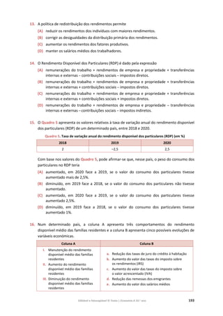 Editável e fotocopiável © Texto | Economia A 10.o
ano 193
13. A política de redistribuição dos rendimentos permite
(A) reduzir os rendimentos dos indivíduos com maiores rendimentos.
(B) corrigir as desigualdades da distribuição primária dos rendimentos.
(C) aumentar os rendimentos dos fatores produtivos.
(D) manter os salários médios dos trabalhadores.
14. O Rendimento Disponível dos Particulares (RDP) é dado pela expressão
(A) remunerações do trabalho + rendimentos de empresa e propriedade + transferências
internas e externas – contribuições sociais – impostos diretos.
(B) remunerações do trabalho + rendimentos de empresa e propriedade + transferências
internas e externas + contribuições sociais – impostos diretos.
(C) remunerações do trabalho + rendimentos de empresa e propriedade + transferências
internas e externas + contribuições sociais + impostos diretos.
(D) remunerações do trabalho + rendimentos de empresa e propriedade – transferências
internas e externas – contribuições sociais – impostos indiretos.
15. O Quadro 5 apresenta os valores relativos à taxa de variação anual do rendimento disponível
dos particulares (RDP) de um determinado país, entre 2018 e 2020.
Quadro 5. Taxa de variação anual do rendimento disponível dos particulares (RDP) (em %)
2018 2019 2020
2 –2,5 2,5
Com base nos valores do Quadro 5, pode afirmar-se que, nesse país, o peso do consumo dos
particulares no RDP teria
(A) aumentado, em 2020 face a 2019, se o valor do consumo dos particulares tivesse
aumentado mais de 2,5%.
(B) diminuído, em 2019 face a 2018, se o valor do consumo dos particulares não tivesse
aumentado.
(C) aumentado, em 2020 face a 2019, se o valor do consumo dos particulares tivesse
aumentado 2,5%.
(D) diminuído, em 2019 face a 2018, se o valor do consumo dos particulares tivesse
aumentado 1%.
16. Num determinado país, a coluna A apresenta três comportamentos do rendimento
disponível médio das famílias residentes e a coluna B apresenta cinco possíveis evoluções de
variáveis económicas.
Coluna A Coluna B
I. Manutenção do rendimento
disponível médio das famílias
residentes
II. Aumento do rendimento
disponível médio das famílias
residentes
III. Diminuição do rendimento
disponível médio das famílias
residentes
a. Redução das taxas de juro do crédito à habitação
b. Aumento do valor das taxas do imposto sobre
os rendimentos (IRS)
c. Aumento do valor das taxas do imposto sobre
o valor acrescentado (IVA)
d. Redução das remessas dos emigrantes
e. Aumento do valor dos salários médios
 