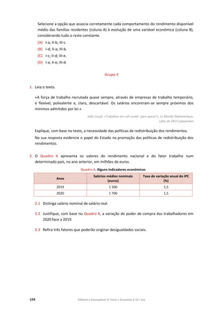 194 Editável e fotocopiável © Texto | Economia A 10.o
ano
Selecione a opção que associa corretamente cada comportamento do rendimento disponível
médio das famílias residentes (coluna A) à evolução de uma variável económica (coluna B),
considerando tudo o resto constante.
(A) I-a; II-b; III-c.
(B) I-d; II-a; III-b.
(C) I-c; II-d; III-e.
(D) I-a; II-e; III-d.
Grupo II
1. Leia o texto.
«A força de trabalho recrutada quase sempre, através de empresas de trabalho temporário,
é flexível, polivalente e, claro, descartável. Os salários encontram-se sempre próximos dos
mínimos admitidos por lei.»
João Louçã, «Trabalhar em call center: para quem?», Le Monde Diplomatique,
julho de 2013 (adaptado)
Explique, com base no texto, a necessidade das políticas de redistribuição dos rendimentos.
Na sua resposta evidencie o papel do Estado na promoção das políticas de redistribuição dos
rendimentos.
2. O Quadro 6 apresenta os valores do rendimento nacional e do fator trabalho num
determinado país, no ano anterior, em milhões de euros.
Quadro 6. Alguns indicadores económicos
Anos
Salários médios nominais
(euros)
Taxa de variação anual do IPC
(%)
2019 1 500 1,5
2020 1 700 1,5
2.1 Distinga salário nominal de salário real.
2.2 Justifique, com base no Quadro 6, a variação do poder de compra dos trabalhadores em
2020 face a 2019.
2.3 Refira três fatores que poderão originar desigualdades sociais.
 