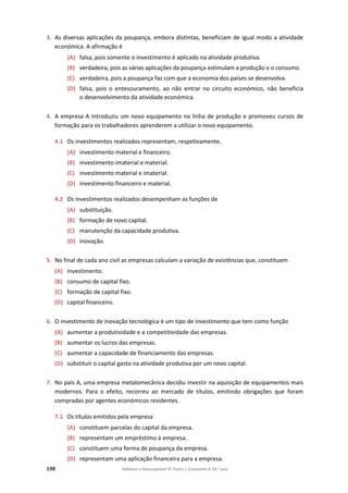 198 Editável e fotocopiável © Texto | Economia A 10.o
ano
3. As diversas aplicações da poupança, embora distintas, beneficiam de igual modo a atividade
económica. A afirmação é
(A) falsa, pois somente o investimento é aplicado na atividade produtiva.
(B) verdadeira, pois as várias aplicações da poupança estimulam a produção e o consumo.
(C) verdadeira, pois a poupança faz com que a economia dos países se desenvolva.
(D) falsa, pois o entesouramento, ao não entrar no circuito económico, não beneficia
o desenvolvimento da atividade económica.
4. A empresa A introduziu um novo equipamento na linha de produção e promoveu cursos de
formação para os trabalhadores aprenderem a utilizar o novo equipamento.
4.1 Os investimentos realizados representam, respetivamente,
(A) investimento material e financeiro.
(B) investimento imaterial e material.
(C) investimento material e imaterial.
(D) investimento financeiro e material.
4.2 Os investimentos realizados desempenham as funções de
(A) substituição.
(B) formação de novo capital.
(C) manutenção da capacidade produtiva.
(D) inovação.
5. No final de cada ano civil as empresas calculam a variação de existências que, constituem
(A) investimento.
(B) consumo de capital fixo.
(C) formação de capital fixo.
(D) capital financeiro.
6. O investimento de inovação tecnológica é um tipo de investimento que tem como função
(A) aumentar a produtividade e a competitividade das empresas.
(B) aumentar os lucros das empresas.
(C) aumentar a capacidade de financiamento das empresas.
(D) substituir o capital gasto na atividade produtiva por um novo capital.
7. No país A, uma empresa metalomecânica decidiu investir na aquisição de equipamentos mais
modernos. Para o efeito, recorreu ao mercado de títulos, emitindo obrigações que foram
compradas por agentes económicos residentes.
7.1 Os títulos emitidos pela empresa
(A) constituem parcelas do capital da empresa.
(B) representam um empréstimo à empresa.
(C) constituem uma forma de poupança da empresa.
(D) representam uma aplicação financeira para a empresa.
 