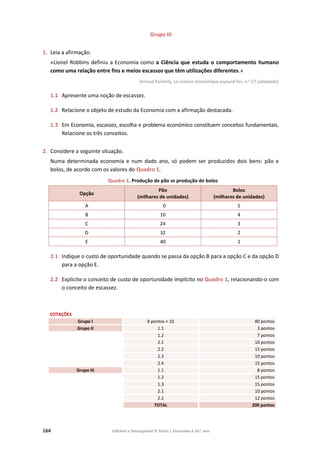 164 Editável e fotocopiável © Texto | Economia A 10.o
ano
Grupo III
1. Leia a afirmação.
«Lionel Robbins definiu a Economia como a Ciência que estuda o comportamento humano
como uma relação entre fins e meios escassos que têm utilizações diferentes.»
Arnaud Parienty, La science économique aujourd´hui, n.o 57 (adaptado)
1.1 Apresente uma noção de escassez.
1.2 Relacione o objeto de estudo da Economia com a afirmação destacada.
1.3 Em Economia, escassez, escolha e problema económico constituem conceitos fundamentais.
Relacione os três conceitos.
2. Considere a seguinte situação.
Numa determinada economia e num dado ano, só podem ser produzidos dois bens: pão e
bolos, de acordo com os valores do Quadro 1.
Quadro 1. Produção de pão vs produção de bolos
Opção
Pão
(milhares de unidades)
Bolos
(milhares de unidades)
A 0 5
B 10 4
C 24 3
D 32 2
E 40 1
2.1 Indique o custo de oportunidade quando se passa da opção B para a opção C e da opção D
para a opção E.
2.2 Explicite o conceito de custo de oportunidade implícito no Quadro 1, relacionando-o com
o conceito de escassez.
COTAÇÕES
Grupo I 8 pontos × 10 80 pontos
Grupo II 1.1 3 pontos
1.2 7 pontos
2.1 10 pontos
2.2 15 pontos
2.3 10 pontos
2.4 15 pontos
Grupo III 1.1 8 pontos
1.2 15 pontos
1.3 15 pontos
2.1 10 pontos
2.2 12 pontos
TOTAL 200 pontos
 