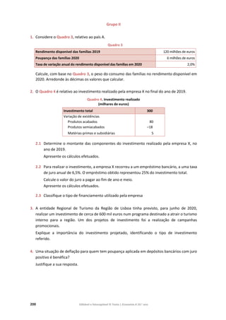 200 Editável e fotocopiável © Texto | Economia A 10.o
ano
Grupo II
1. Considere o Quadro 3, relativo ao país A.
Quadro 3
Rendimento disponível das famílias 2019 120 milhões de euros
Poupança das famílias 2020 6 milhões de euros
Taxa de variação anual do rendimento disponível das famílias em 2020 2,0%
Calcule, com base no Quadro 3, o peso do consumo das famílias no rendimento disponível em
2020. Arredonde às décimas os valores que calcular.
2. O Quadro 4 é relativo ao investimento realizado pela empresa X no final do ano de 2019.
Quadro 4. Investimento realizado
(milhares de euros)
Investimento total 300
Variação de existências
Produtos acabados
Produtos semiacabados
Matérias-primas e subsidiárias
80
–18
5
2.1 Determine o montante das componentes do investimento realizado pela empresa X, no
ano de 2019.
Apresente os cálculos efetuados.
2.2 Para realizar o investimento, a empresa X recorreu a um empréstimo bancário, a uma taxa
de juro anual de 6,5%. O empréstimo obtido representou 25% do investimento total.
Calcule o valor do juro a pagar ao fim de ano e meio.
Apresente os cálculos efetuados.
2.3 Classifique o tipo de financiamento utilizado pela empresa
3. A entidade Regional de Turismo da Região de Lisboa tinha previsto, para junho de 2020,
realizar um investimento de cerca de 600 mil euros num programa destinado a atrair o turismo
interno para a região. Um dos projetos de investimento foi a realização de campanhas
promocionais.
Explique a importância do investimento projetado, identificando o tipo de investimento
referido.
4. Uma situação de deflação para quem tem poupança aplicada em depósitos bancários com juro
positivo é benéfica?
Justifique a sua resposta.
 