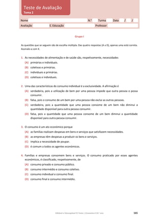 Editável e fotocopiável © Texto | Economia A 10.o
ano 165
Grupo I
As questões que se seguem são de escolha múltipla. Das quatro respostas (A a D), apenas uma está correta.
Assinale‑a com X.
1. As necessidades de alimentação e de saúde são, respetivamente, necessidades
(A) primárias e individuais.
(B) coletivas e primárias.
(C) individuais e primárias.
(D) coletivas e individuais.
2. Uma das características do consumo individual é a exclusividade. A afirmação é
(A) verdadeira, pois a utilização de bem por uma pessoa impede que outra pessoa o possa
consumir.
(B) falsa, pois o consumo de um bem por uma pessoa não exclui as outras pessoas.
(C) verdadeira, pois a quantidade que uma pessoa consome de um bem não diminui a
quantidade disponível para outra pessoa consumir.
(D) falsa, pois a quantidade que uma pessoa consome de um bem diminui a quantidade
disponível para outra pessoa consumir.
3. O consumo é um ato económico porque
(A) as famílias realizam despesas em bens e serviços que satisfazem necessidades.
(B) as empresas têm despesas a produzir os bens e serviços.
(C) implica a necessidade de poupar.
(D) é comum a todos os agentes económicos.
4. Famílias e empresas consomem bens e serviços. O consumo praticado por esses agentes
económicos, é classificado, respetivamente, de
(A) consumo privado e consumo público.
(B) consumo intermédio e consumo coletivo.
(C) consumo individual e consumo final.
(D) consumo final e consumo intermédio.
Nome N.o
Turma Data / /
Avaliação E. Educação Professor
Teste de Avaliação
Tema 2
 