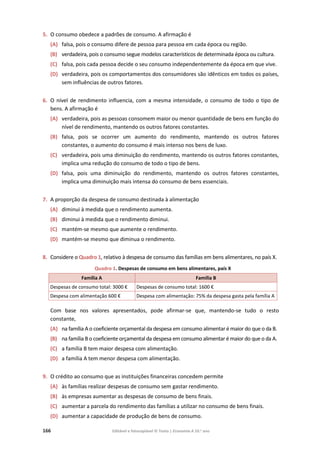 166 Editável e fotocopiável © Texto | Economia A 10.o
ano
5. O consumo obedece a padrões de consumo. A afirmação é
(A) falsa, pois o consumo difere de pessoa para pessoa em cada época ou região.
(B) verdadeira, pois o consumo segue modelos característicos de determinada época ou cultura.
(C) falsa, pois cada pessoa decide o seu consumo independentemente da época em que vive.
(D) verdadeira, pois os comportamentos dos consumidores são idênticos em todos os países,
sem influências de outros fatores.
6. O nível de rendimento influencia, com a mesma intensidade, o consumo de todo o tipo de
bens. A afirmação é
(A) verdadeira, pois as pessoas consomem maior ou menor quantidade de bens em função do
nível de rendimento, mantendo os outros fatores constantes.
(B) falsa, pois se ocorrer um aumento do rendimento, mantendo os outros fatores
constantes, o aumento do consumo é mais intenso nos bens de luxo.
(C) verdadeira, pois uma diminuição do rendimento, mantendo os outros fatores constantes,
implica uma redução do consumo de todo o tipo de bens.
(D) falsa, pois uma diminuição do rendimento, mantendo os outros fatores constantes,
implica uma diminuição mais intensa do consumo de bens essenciais.
7. A proporção da despesa de consumo destinada à alimentação
(A) diminui à medida que o rendimento aumenta.
(B) diminui à medida que o rendimento diminui.
(C) mantém-se mesmo que aumente o rendimento.
(D) mantém-se mesmo que diminua o rendimento.
8. Considere o Quadro 1, relativo à despesa de consumo das famílias em bens alimentares, no país X.
Quadro 1. Despesas de consumo em bens alimentares, país X
Família A Família B
Despesas de consumo total: 3000 € Despesas de consumo total: 1600 €
Despesa com alimentação 600 € Despesa com alimentação: 75% da despesa gasta pela família A
Com base nos valores apresentados, pode afirmar-se que, mantendo-se tudo o resto
constante,
(A) na família A o coeficiente orçamental da despesa em consumo alimentar é maior do que o da B.
(B) na família B o coeficiente orçamental da despesa em consumo alimentar é maior do que o da A.
(C) a família B tem maior despesa com alimentação.
(D) a família A tem menor despesa com alimentação.
9. O crédito ao consumo que as instituições financeiras concedem permite
(A) às famílias realizar despesas de consumo sem gastar rendimento.
(B) às empresas aumentar as despesas de consumo de bens finais.
(C) aumentar a parcela do rendimento das famílias a utilizar no consumo de bens finais.
(D) aumentar a capacidade de produção de bens de consumo.
 