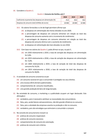 Editável e fotocopiável © Texto | Economia A 10.o
ano 167
10. Considere o Quadro 2.
Quadro 2. Consumo das famílias, país Y
2018 2019 2020
Coeficiente orçamental das despesas em alimentação (%) 25,0 20,0 18,0
Despesas de consumo total (milhões de euros) 20 000 28 000 32 000
10.1 Os valores fornecidos e a lei de Engel permitem afirmar que
(A) as despesas em alimentação são menos elevadas no ano 2020.
(B) a percentagem de despesas em consumo alimentar em relação ao total das
despesas de consumo aumenta com o incremento do rendimento.
(C) a percentagem de despesas em consumo alimentar em relação ao total das
despesas de consumo diminui com o aumento do rendimento.
(D) as despesas em alimentação são mais elevadas no ano 2018.
10.2 Com base nos valores do Quadro 2, pode afirmar-se que, no país Y,
(A) em 2020 relativamente a 2019, a taxa de variação das despesas em alimentação
foi 2,0%.
(B) em 2019 relativamente a 2018, a taxa de variação das despesas em alimentação
foi –5,0%.
(C) em 2020 relativamente a 2019, a taxa de variação do total das despesas de
consumo foi 14,2%.
(D) em 2019 relativamente a 2018, a taxa de variação do total das despesas de
consumo foi 28,0%.
11. A sociedade de consumo caracteriza-se por
(A) um consumo racional em que o consumidor é protegido nos seus direitos.
(B) uma escassa oferta de bens padronizados.
(C) comportamentos de consumo massificados.
(D) uma grande produção de bens de longa duração.
12. Na sociedade de consumo, o marketing e a publicidade ocupam um lugar destacado. Esta
afirmação é
(A) verdadeira, pois é necessário satisfazer as necessidades dos consumidores.
(B) falsa, pois, sendo fatores extraeconómicos, não têm grande influência no consumo.
(C) falsa, pois a atividade das empresas assenta na produção e não no consumo.
(D) verdadeira, pois são estratégias que estimulam o consumidor a comprar.
13. No conceito de consumerismo incluem-se
(A) práticas de consumo responsável.
(B) práticas de consumo excessivo.
(C) comportamentos de consumo de ostentação.
(D) práticas de consumo sem critérios.
 