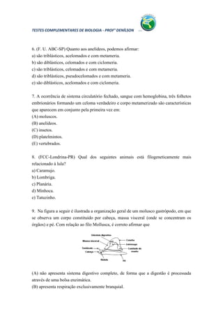 TESTES COMPLEMENTARES DE BIOLOGIA - PROF° DENÍLSON



6. (F. U. ABC-SP) Quanto aos anelídeos, podemos afirmar:
a) são triblásticos, acelomados e com metameria.
b) são diblásticos, celomados e com ciclomeria.
c) são triblásticos, celomados e com metameria.
d) são triblásticos, pseudocelomados e com metameria.
e) são diblásticos, acelomados e com ciclomeria.


7. A ocorrência de sistema circulatório fechado, sangue com hemoglobina, três folhetos
embrionários formando um celoma verdadeiro e corpo metamerizado são características
que aparecem em conjunto pela primeira vez em:
(A) moluscos.
(B) anelídeos.
(C) insetos.
(D) platelmintos.
(E) vertebrados.


8. (FCC-Londrina-PR) Qual dos seguintes animais está filogeneticamente mais
relacionado à lula?
a) Caramujo.
b) Lombriga.
c) Planária.
d) Minhoca.
e) Tatuzinho.


9. Na figura a seguir é ilustrada a organização geral de um molusco gastrópodo, em que
se observa um corpo constituído por cabeça, massa visceral (onde se concentram os
órgãos) e pé. Com relação ao filo Mollusca, é correto afirmar que




(A) não apresenta sistema digestivo completo, de forma que a digestão é processada
através de uma bolsa enzimática.
(B) apresenta respiração exclusivamente branquial.
 