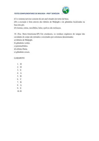 TESTES COMPLEMENTARES DE BIOLOGIA - PROF° DENÍLSON

(C) o sistema nervoso consiste de um anel situado em torno da boca.
(D) a excreção é feita através dos túbulos de Malpighi e de glândulas localizadas na
base dos pés.
(E) lesmas, ostras, mexilhões, lulas e polvos são moluscos.


10. (Fac. lbero-Americana-SP) Em crustáceos, os resíduos orgânicos do sangue das
cavidades do corpo são retirados e excretados por estruturas denominadas:
a) túbulos de Malpighi.
b) glândulas verdes.
c) protonefrídios.
d) células-flama.
e) glândulas coxais.

GABARITO


   1. D
   2. D
   3. E
   4. A
   5. B
   6. C
   7. B
   8. A
   9. E
   10. B
 