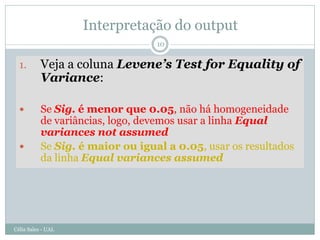 Interpretação do output
                                  10


  1.       Veja a coluna Levene’s Test for Equality of
           Variance:

          Se Sig. é menor que 0.05, não há homogeneidade
           de variâncias, logo, devemos usar a linha Equal
           variances not assumed
          Se Sig. é maior ou igual a 0.05, usar os resultados
           da linha Equal variances assumed




Célia Sales - UAL
 