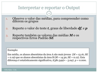 Interpretar e reportar o Output
                                          11

  1.       Observe o valor das médias, para compreender como
           diferem os grupos

  2.       Reporte o valor do teste t, graus de liberdade df, e p

  3.       Reporte também os valores das médias M e os
           respectivos Erros Padrão SE


    Exemplo:
    Em média, os alunos absentistas da área A são mais jovens (M = 13.16, SE
    = 0.19) que os alunos absentistas da área B (M = 14.30, SE = 0.12). Esta
    diferença é estatisticamente significativa, t(381.549)= - 5.047, p = 0.000.


Célia Sales - UAL
 