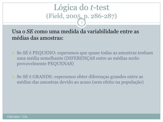 Lógica do t-test
                      (Field, 2005, p. 286-287)
                                      7

   Usa o SE como uma medida da variabilidade entre as
   médias das amostras:

       Se SE é PEQUENO: esperamos que quase todas as amostras tenham
        uma média semelhante (DIFERENÇAS entre as médias serão
        provavelmente PEQUENAS)

       Se SE é GRANDE: esperamos obter diferenças grandes entre as
        médias das amostras devido ao acaso (sem efeito na população)




Célia Sales - UAL
 