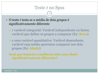 Teste t no Spss
                                    8


   O teste t testa se a média de dois grupos é
      significativamente diferente
         1 variável categorial: Variável independente ou factor,
          variável que define os grupos a comparar (Ex: Sexo)
         e uma variável quantitativa: Variável dependente,
          variável cuja média queremos comparar nos dois
          grupos (Ex: Idade)
      Será que homens e mulheres têm uma idade
        significativamente diferente?



Célia Sales - UAL
 