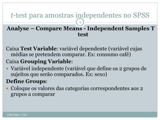 t-test para amostras independentes no SPSS
                              9

Analyse – Compare Means - Independent Samples T
                      test

Caixa Test Variable: variável dependente (variável cujas
  médias se pretendem comparar. Ex: consumo café)
Caixa Grouping Variable:
 Variável independente (variável que define os 2 grupos de
  sujeitos que serão comparados. Ex: sexo)
Define Groups:
 Coloque os valores das categorias correspondentes aos 2
  grupos a comparar


Célia Sales - UAL
 