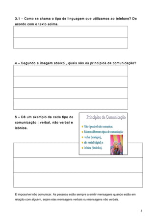 3.1 – Como se chama o tipo de linguagem que utilizamos ao telefone? De
acordo com o texto acima.

4 – Segundo a imagem abaixo , quais são os princípios da comunicação?

5 – Dê um exemplo de cada tipo de
comunicação : verbal, não verbal e
icónica.

É impossível não comunicar. As pessoas estão sempre a emitir mensagens quando estão em
relação com alguém, sejam elas mensagens verbais ou mensagens não verbais.

3

 