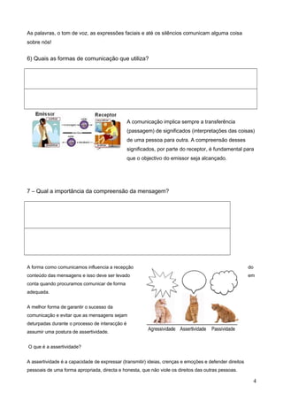 As palavras, o tom de voz, as expressões faciais e até os silêncios comunicam alguma coisa
sobre nós!

6) Quais as formas de comunicação que utiliza?

A comunicação implica sempre a transferência
(passagem) de significados (interpretações das coisas)
de uma pessoa para outra. A compreensão desses
significados, por parte do receptor, é fundamental para
que o objectivo do emissor seja alcançado.

7 – Qual a importância da compreensão da mensagem?

A forma como comunicamos influencia a recepção

do

conteúdo das mensagens e isso deve ser levado

em

conta quando procuramos comunicar de forma
adequada.
A melhor forma de garantir o sucesso da
comunicação e evitar que as mensagens sejam
deturpadas durante o processo de interacção é
assumir uma postura de assertividade.
O que é a assertividade?
A assertividade é a capacidade de expressar (transmitir) ideias, crenças e emoções e defender direitos
pessoais de uma forma apropriada, directa e honesta, que não viole os direitos das outras pessoas.

4

 