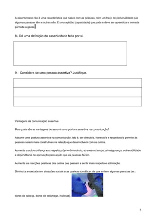 A assertividade não é uma característica que nasce com as pessoas, nem um traço de personalidade que
algumas pessoas têm e outras não. É uma aptidão (capacidade) que pode e deve ser aprendida e treinada
por toda a gente.

8– Dê uma definição de assertividade feita por si.

9 – Considera-se uma pessoa assertiva? Justifique.

Vantagens da comunicação assertiva
Mas quais são as vantagens de assumir uma postura assertiva na comunicação?
Assumir uma postura assertiva na comunicação, isto é, ser directo/a, honesto/a e respeitoso/a permite às
pessoas serem mais construtivas na relação que desenvolvem com os outros.
Aumenta a auto-confiança e o respeito próprio diminuindo, ao mesmo tempo, a insegurança, vulnerabilidade
e dependência de aprovação para aquilo que as pessoas fazem.
Aumenta as reacções positivas dos outros que passam a sentir mais respeito e admiração.
Diminui a ansiedade em situações sociais e as queixas somáticas de que sofrem algumas pessoas (ex.:

dores de cabeça, dores de estômago, insónias).

5

 