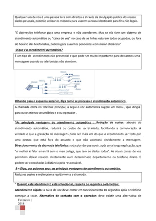 Qualquer um de nós é uma pessoa livre com direitos e através da divulgação publica dos nosso
dados pessoais, poderão utilizar os mesmos para usarem a nossa identidade para fins não legais.
“É aborrecido telefonar para uma empresa e não atenderem. Mas se ela tiver um sistema de
atendimento automático ou "caixa de voz" no caso de as linhas estarem todas ocupadas, ou fora
do horário das telefonistas, poderá gerir assuntos pendentes com maior eficiência”
O que é o atendimento automático?
É um tipo de atendimento não presencial e que pode ser muito importante para deixarmos uma
mensagem quando os telefonistas não atendem.

Olhando para o esquema anterior, diga como se processa o atendimento automático.
A chamada entra no telefone principal, a segui o voz automática sugere um menu , que dirigiá
para outos menus secundários e o ou operador .
“As principais vantagens do atendimento automático : Redução de custos: através do
atendimento automático, reduzirá os custos de secretariado, facilitando a comunicação. A
verdade é que a gravação de mensagens pode ser mais útil do que o atendimento ser feito por
uma pessoa que está fora do assunto e que não apontará devidamente a mensagem.
Direccionamento da chamada telefónica: nada pior do que ouvir, após uma longa explicação, que
"o melhor é falar amanhã com o meu colega, que tem os dados todos". As atuais caixas de voz
permitem deixar recados diretamente num determinado departamento ou telefone direto. E
podem ser consultadas à distância pelo responsável.
9 – Diga, por palavras suas, as principais vantagens do atendimento automático.
Reduz os custos e redirecciona rapidamente a chamada.
“ Quando este atendimento está a funcionar, respeite os seguintes parâmetros:
Atendimento rápido: a caixa de voz deve entrar em funcionamento 10 segundos após o telefone
começar a tocar. Alternativa de contacto com o operador: deve existir uma alternativa de
Fevereiro |
2014

 