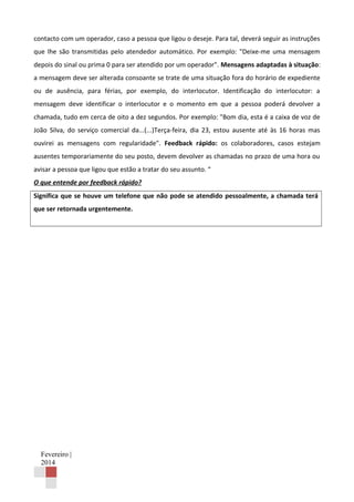 contacto com um operador, caso a pessoa que ligou o deseje. Para tal, deverá seguir as instruções
que lhe são transmitidas pelo atendedor automático. Por exemplo: "Deixe-me uma mensagem
depois do sinal ou prima 0 para ser atendido por um operador". Mensagens adaptadas à situação:
a mensagem deve ser alterada consoante se trate de uma situação fora do horário de expediente
ou de ausência, para férias, por exemplo, do interlocutor. Identificação do interlocutor: a
mensagem deve identificar o interlocutor e o momento em que a pessoa poderá devolver a
chamada, tudo em cerca de oito a dez segundos. Por exemplo: "Bom dia, esta é a caixa de voz de
João Silva, do serviço comercial da...(...)Terça-feira, dia 23, estou ausente até às 16 horas mas
ouvirei as mensagens com regularidade". Feedback rápido: os colaboradores, casos estejam
ausentes temporariamente do seu posto, devem devolver as chamadas no prazo de uma hora ou
avisar a pessoa que ligou que estão a tratar do seu assunto. “
O que entende por feedback rápido?
Significa que se houve um telefone que não pode se atendido pessoalmente, a chamada terá
que ser retornada urgentemente.

Fevereiro |
2014

 