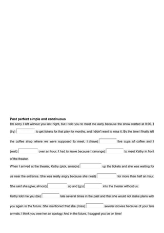 Past perfect simple and continuous
I'm sorry I left without you last night, but I told you to meet me early because the show started at 8:00. I
(try) to get tickets for that play for months, and I didn't want to miss it. By the time I finally left
the coffee shop where we were supposed to meet, I (have) five cups of coffee and I
(wait) over an hour. I had to leave because I (arrange) to meet Kathy in front
of the theater.
When I arrived at the theater, Kathy (pick, already) up the tickets and she was waiting for
us near the entrance. She was really angry because she (wait) for more than half an hour.
She said she (give, almost) up and (go) into the theater without us.
Kathy told me you (be) late several times in the past and that she would not make plans with
you again in the future. She mentioned that she (miss) several movies because of your late
arrivals. I think you owe her an apology. And in the future, I suggest you be on time!
 