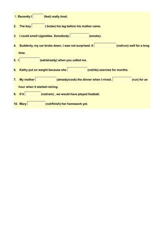 1. Recently I (feel) really tired.
2. The boy ( broke) his leg before his mother came.
3. I could smell cigarettes. Somebody (smoke).
4. Suddenly, my car broke down. I was not surprised. It (not/run) well for a long
time.
5. I (eat/already) when you called me.
6. Kathy put on weight because she (not/do) exercise for months.
7. My mother (already/cook) the dinner when I rrived. (run) for an
hour when it started raining.
9. If it (not/rain) , we would have played football.
10. Mary (not/finish) her homework yet.
 