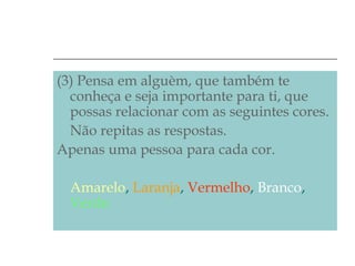 (3) Pensa em alguèm, que também te
conheça e seja importante para ti, que
possas relacionar com as seguintes cores.
Não repitas as respostas.
Apenas uma pessoa para cada cor.
Amarelo, Laranja, Vermelho, Branco,
Verde.

 