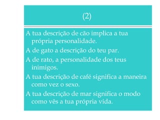 (2)
A tua descrição de cão implica a tua
própria personalidade.
A de gato a descrição do teu par.
A de rato, a personalidade dos teus
inimigos.
A tua descrição de café significa a maneira
como vez o sexo.
A tua descrição de mar significa o modo
como vês a tua própria vida.

 