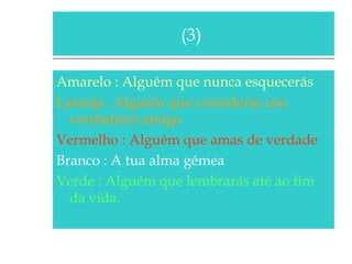 (3)
Amarelo : Alguém que nunca esquecerás
Laranja : Alguém que consideras um
verdadeiro amigo
Vermelho : Alguém que amas de verdade
Branco : A tua alma gémea
Verde : Alguém que lembrarás até ao fim
da vida.

 