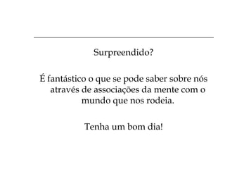 Surpreendido?
É fantástico o que se pode saber sobre nós
através de associações da mente com o
mundo que nos rodeia.
Tenha um bom dia!

 