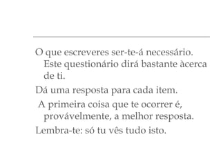 O que escreveres ser-te-á necessário.
Este questionário dirá bastante àcerca
de ti.
Dá uma resposta para cada item.
A primeira coisa que te ocorrer é,
provávelmente, a melhor resposta.
Lembra-te: só tu vês tudo isto.

 