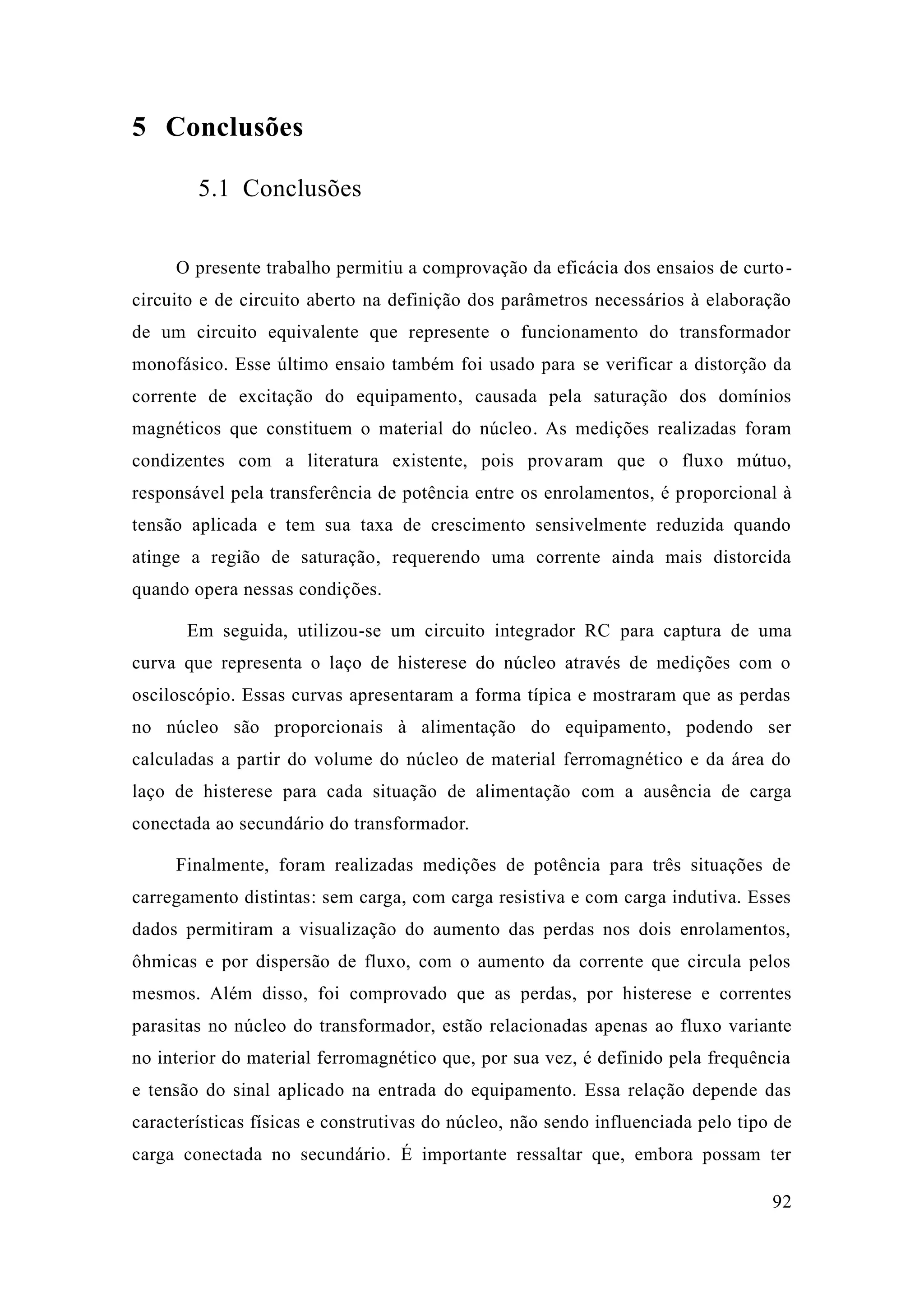 92 
5 Conclusões 
5.1 Conclusões 
O presente trabalho permitiu a comprovação da eficácia dos ensaios de curto- circuito e de circuito aberto na definição dos parâmetros necessários à elaboração de um circuito equivalente que represente o funcionamento do transformador monofásico. Esse último ensaio também foi usado para se verificar a distorção da corrente de excitação do equipamento, causada pela saturação dos domínios magnéticos que constituem o material do núcleo. As medições realizadas foram condizentes com a literatura existente, pois provaram que o fluxo mútuo, responsável pela transferência de potência entre os enrolamentos, é proporcional à tensão aplicada e tem sua taxa de crescimento sensivelmente reduzida quando atinge a região de saturação, requerendo uma corrente ainda mais distorcida quando opera nessas condições. 
Em seguida, utilizou-se um circuito integrador RC para captura de uma curva que representa o laço de histerese do núcleo através medições com osciloscópio. Essas curvas apresentaram a forma típica e mostraram que as perdas no núcleo são proporcionais à alimentação do equipamento, podendo ser calculadas a partir do volume núcleo de material ferromagnético e da área laço de histerese para cada situação de alimentação com a ausência de carga conectada ao secundário do transformador. 
Finalmente, foram realizadas medições de potência para três situações carregamento distintas: sem carga, com carga resistiva e indutiva. Esses dados permitiram a visualização do aumento das perdas nos dois enrolamentos, ôhmicas e por dispersão de fluxo, com o aumento da corrente que circula pelos mesmos. Além disso, foi comprovado que as perdas, por histerese e correntes parasitas no núcleo do transformador, estão relacionadas apenas ao fluxo variante no interior do material ferromagnético que, por sua vez, é definido pela frequência e tensão do sinal aplicado na entrada do equipamento. Essa relação depende das características físicas e construtivas do núcleo, não sendo influenciada pelo tipo de carga conectada no secundário. É importante ressaltar que, embora possam ter  