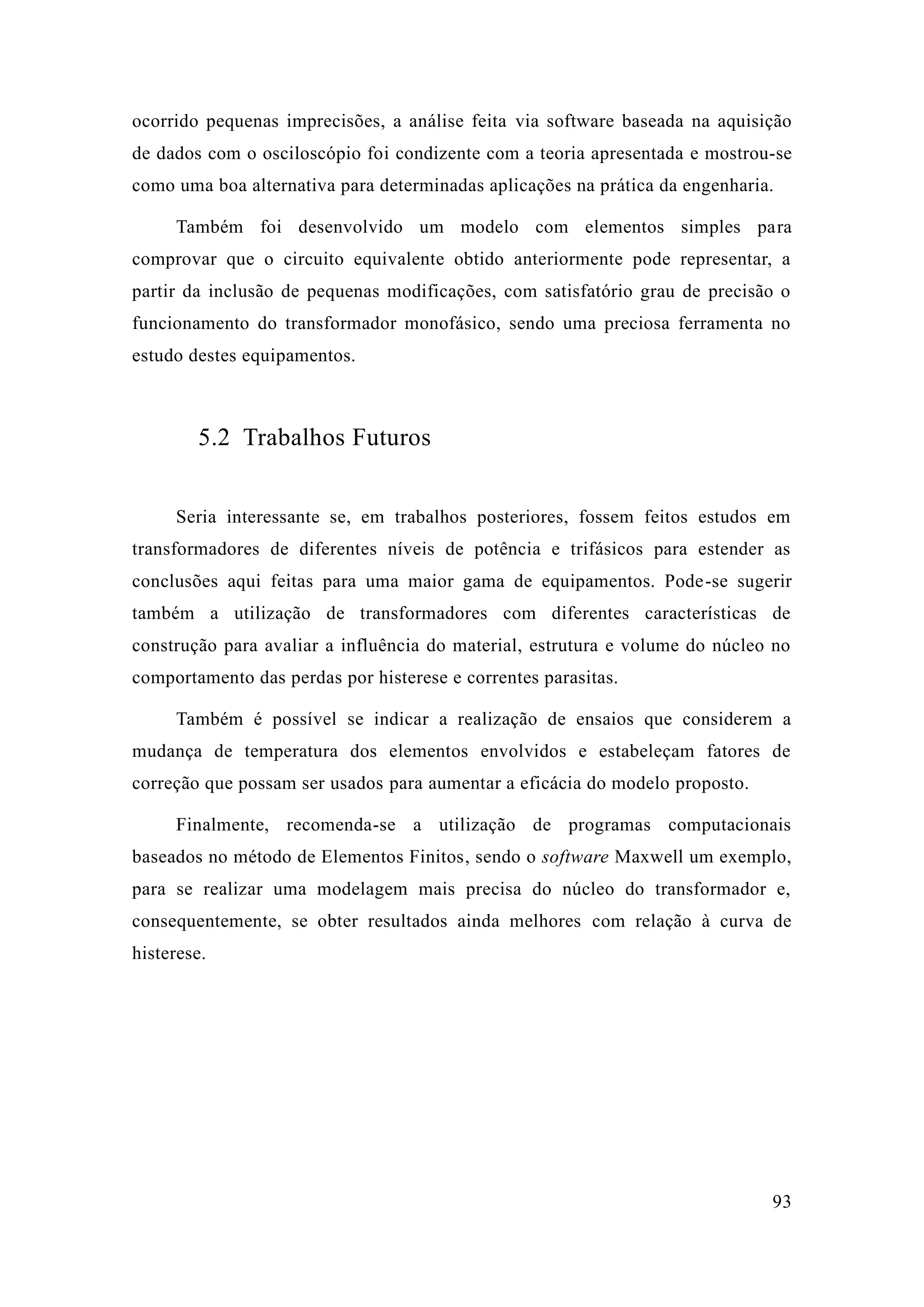 93 
ocorrido pequenas imprecisões, a análise feita via software baseada na aquisição de dados com o osciloscópio foi condizente com a teoria apresentada e mostrou-se como uma boa alternativa para determinadas aplicações na prática da engenharia. 
Também foi desenvolvido um modelo com elementos simples para comprovar que o circuito equivalente obtido anteriormente pode representar, a partir da inclusão de pequenas modificações, com satisfatório grau precisão o funcionamento do transformador monofásico, sendo uma preciosa ferramenta no estudo destes equipamentos. 
5.2 Trabalhos Futuros 
Seria interessante se, em trabalhos posteriores, fossem feitos estudos transformadores de diferentes níveis potência e trifásicos para estender as conclusões aqui feitas para uma maior gama de equipamentos. Pode-se sugerir também a utilização de transformadores com diferentes características construção para avaliar a influência do material, estrutura e volume núcleo no comportamento das perdas por histerese e correntes parasitas. 
Também é possível se indicar a realização de ensaios que considerem a mudança de temperatura dos elementos envolvidos e estabeleçam fatores correção que possam ser usados para aumentar a eficácia do modelo proposto. 
Finalmente, recomenda-se a utilização de programas computacionais baseados no método de Elementos Finitos, sendo o software Maxwell um exemplo, para se realizar uma modelagem mais precisa do núcleo transformador e, consequentemente, se obter resultados ainda melhores com relação à curva de histerese. 
 