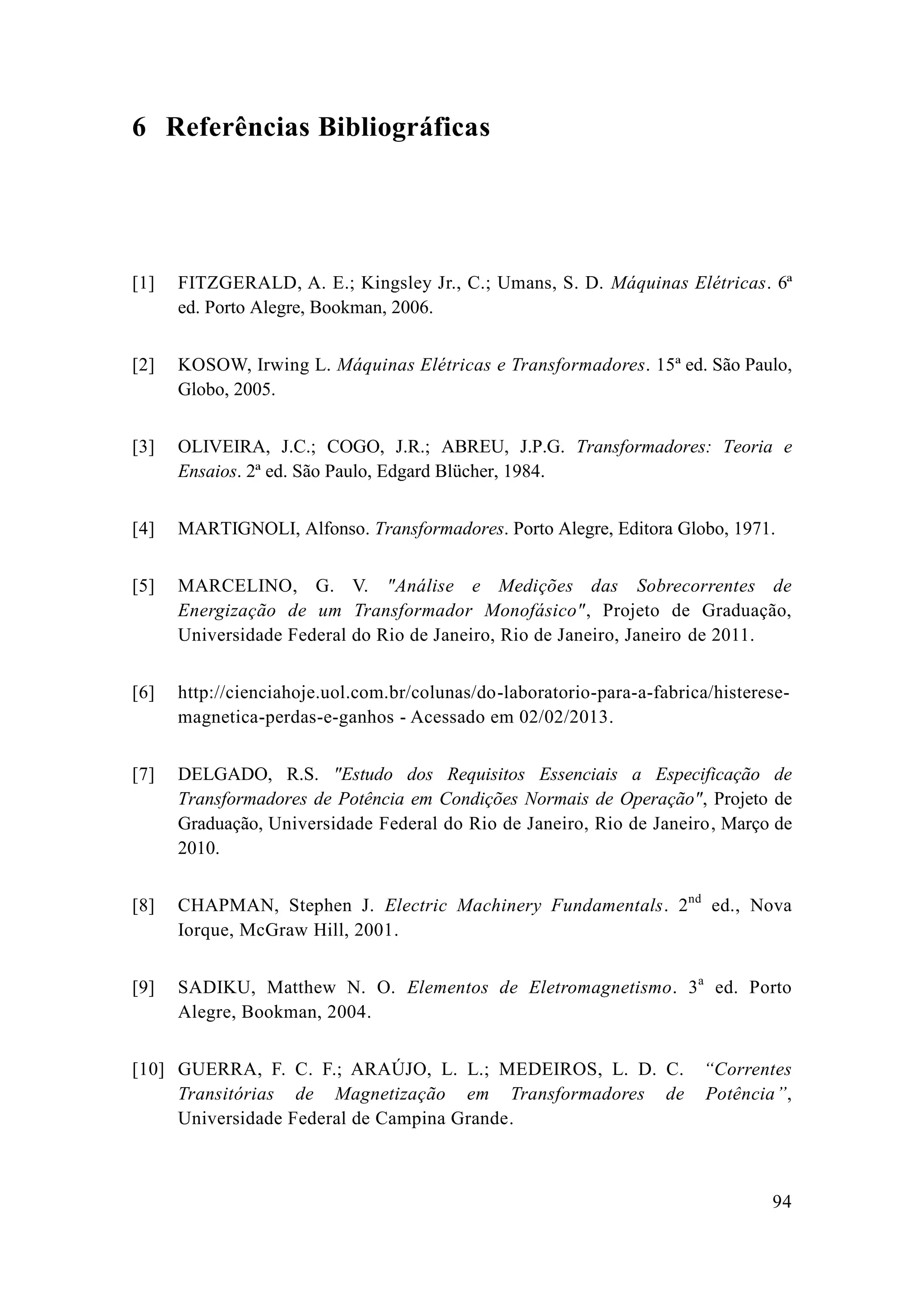 94 
6 Referências Bibliográficas 
[1] 
FITZGERALD, A. E.; Kingsley Jr., C.; Umans, S. D. Máquinas Elétricas. 6ª ed. Porto Alegre, Bookman, 2006. 
[2] 
KOSOW, Irwing L. Máquinas Elétricas e Transformadores. 15ª ed. São Paulo, Globo, 2005. 
[3] 
OLIVEIRA, J.C.; COGO, J.R.; ABREU, J.P.G. Transformadores: Teoria e Ensaios. 2ª ed. São Paulo, Edgard Blücher, 1984. 
[4] 
MARTIGNOLI, Alfonso. Transformadores. Porto Alegre, Editora Globo, 1971. 
[5] 
MARCELINO, G. V. "Análise e Medições das Sobrecorrentes de Energização de um Transformador Monofásico", Projeto de Graduação, Universidade Federal do Rio de Janeiro, Janeiro de 2011. 
[6] 
http://cienciahoje.uol.com.br/colunas/do-laboratorio-para-a-fabrica/histerese- magnetica-perdas-e-ganhos - Acessado em 02/2013. 
[7] 
DELGADO, R.S. "Estudo dos Requisitos Essenciais a Especificação de Transformadores de Potência em Condições Normais de Operação", Projeto de Graduação, Universidade Federal do Rio de Janeiro, Março de 2010. 
[8] 
CHAPMAN, Stephen J. Electric Machinery Fundamentals. 2nd ed., Nova Iorque, McGraw Hill, 2001. 
[9] 
SADIKU, Matthew N. O. Elementos de Eletromagnetismo. 3a ed. Porto Alegre, Bookman, 2004. 
[10] 
GUERRA, F. C. F.; ARAÚJO, L. L.; MEDEIROS, D. “Correntes Transitórias de Magnetização em Transformadores Potência”, Universidade Federal de Campina Grande.  