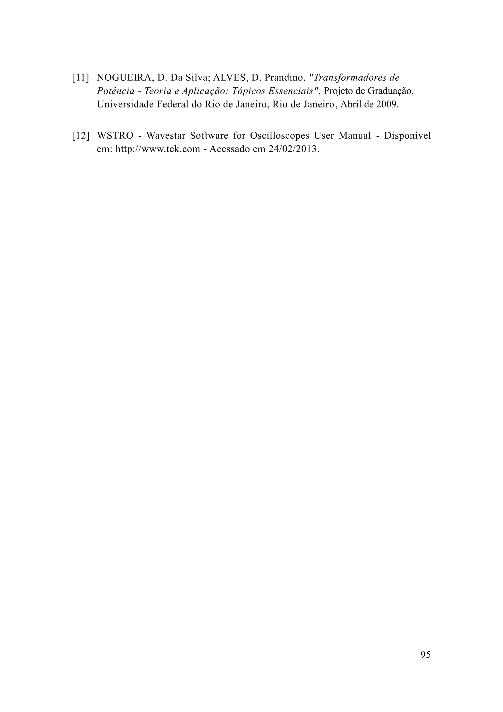 95 
[11] 
NOGUEIRA, D. Da Silva; ALVES, Prandino. "Transformadores de Potência - Teoria e Aplicação: Tópicos Essenciais", Projeto de Graduação, Universidade Federal do Rio de Janeiro, Abril de 2009. 
[12] 
WSTRO - Wavestar Software for Oscilloscopes User Manual - Disponível em: http://www.tek.com - Acessado em 24/02/2013. 
