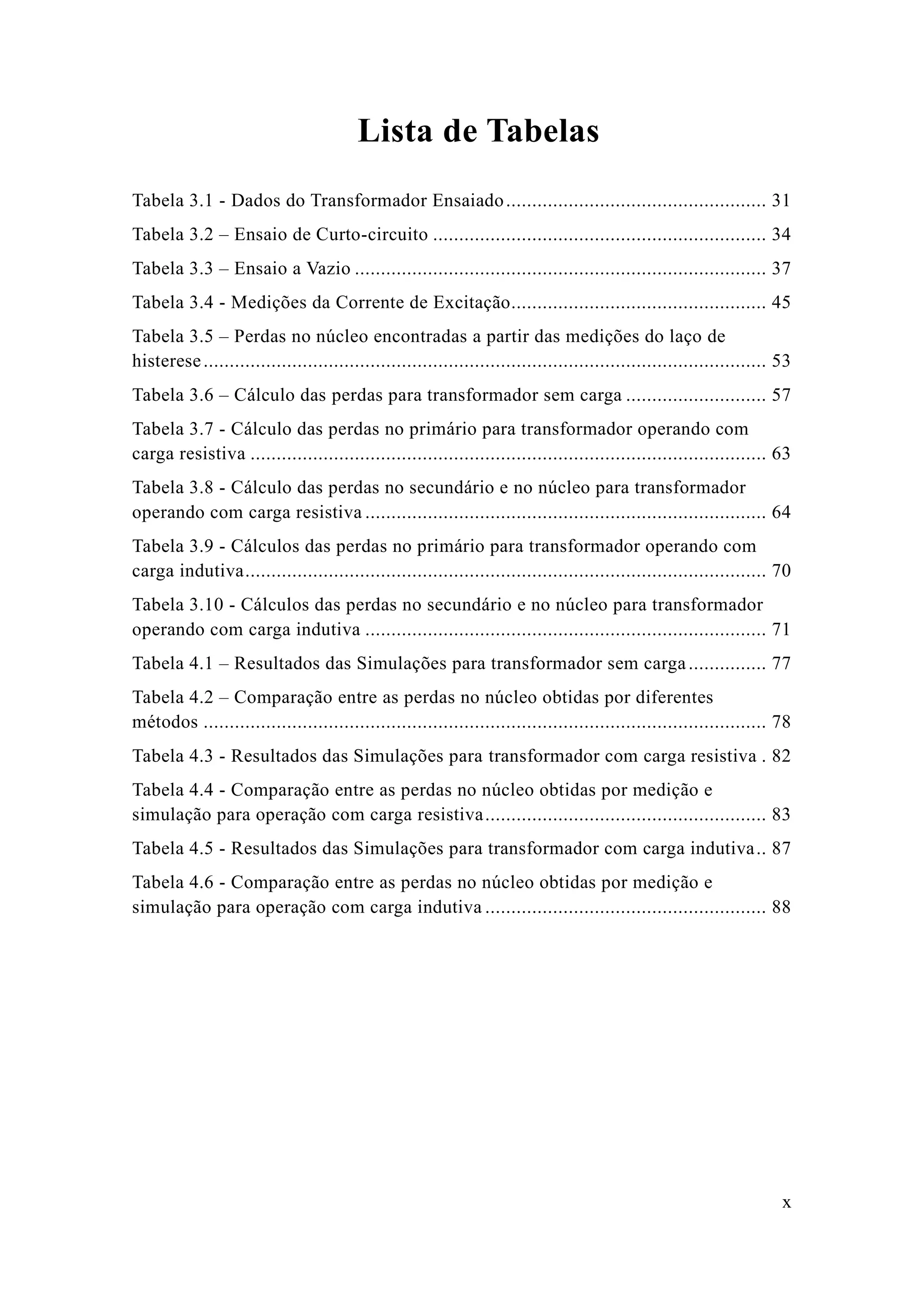 x 
Lista de Tabelas 
Tabela 3.1 - Dados do Transformador Ensaiado .................................................. 31 
Tabela 3.2 – Ensaio de Curto-circuito ................................ 34 
Tabela 3.3 – Ensaio a Vazio ............................................... 37 
Tabela 3.4 - Medições da Corrente de Excitação................................................. 45 
Tabela 3.5 – Perdas no núcleo encontradas a partir das medições do laço de histerese ............................................ 53 
Tabela 3.6 – Cálculo das perdas para transformador sem carga ........................... 57 
Tabela 3.7 - Cálculo das perdas no primário para transformador operando com carga resistiva ................................... 63 
Tabela 3.8 - Cálculo das perdas no secundário e núcleo para transformador operando com carga resistiva ............................................. 64 
Tabela 3.9 - Cálculos das perdas no primário para transformador operando com carga indutiva .................................... 70 
Tabela 3.10 - Cálculos das perdas no secundário e núcleo para transformador operando com carga indutiva ............................................. 71 
Tabela 4.1 – Resultados das Simulações para transformador sem carga ............... 77 
Tabela 4.2 – Comparação entre as perdas no núcleo obtidas por diferentes métodos ............................................ 78 
Tabela 4.3 - Resultados das Simulações para transformador com carga resistiva . 82 
Tabela 4.4 - Comparação entre as perdas no núcleo obtidas por medição e simulação para operação com carga resistiva ...................................................... 83 
Tabela 4.5 - Resultados das Simulações para transformador com carga indutiva .. 87 
Tabela 4.6 - Comparação entre as perdas no núcleo obtidas por medição e simulação para operação com carga indutiva ...................................................... 88 
 
