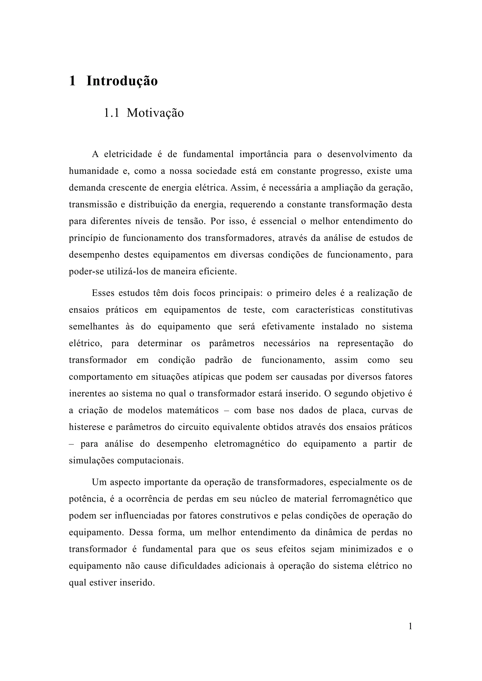 1 
1 Introdução 
1.1 Motivação 
A eletricidade é de fundamental importância para o desenvolvimento da humanidade e, como a nossa sociedade está em constante progresso, existe uma demanda crescente de energia elétrica. Assim, é necessária a ampliação da geração, transmissão e distribuição da energia, requerendo a constante transformação desta para diferentes níveis de tensão. Por isso, é essencial o melhor entendimento do princípio de funcionamento dos transformadores, através da análise de estudos desempenho destes equipamentos em diversas condições de funcionamento, para poder-se utilizá-los de maneira eficiente. 
Esses estudos têm dois focos principais: o primeiro deles é a realização de ensaios práticos em equipamentos de teste, com características constitutivas semelhantes às do equipamento que será efetivamente instalado no sistema elétrico, para determinar os parâmetros necessários na representação do transformador em condição padrão de funcionamento, assim como seu comportamento em situações atípicas que podem ser causadas por diversos fatores inerentes ao sistema no qual o transformador estará inserido. O segundo objetivo é a criação de modelos matemáticos – com base nos dados de placa, curvas histerese e parâmetros do circuito equivalente obtidos através dos ensaios práticos – para análise do desempenho eletromagnético equipamento a partir de simulações computacionais. 
Um aspecto importante da operação de transformadores, especialmente os potência, é a ocorrência de perdas em seu núcleo material ferromagnético que podem ser influenciadas por fatores construtivos e pelas condições de operação do equipamento. Dessa forma, um melhor entendimento da dinâmica de perdas no transformador é fundamental para que os seus efeitos sejam minimizados e o equipamento não cause dificuldades adicionais à operação do sistema elétrico no qual estiver inserido. 
 