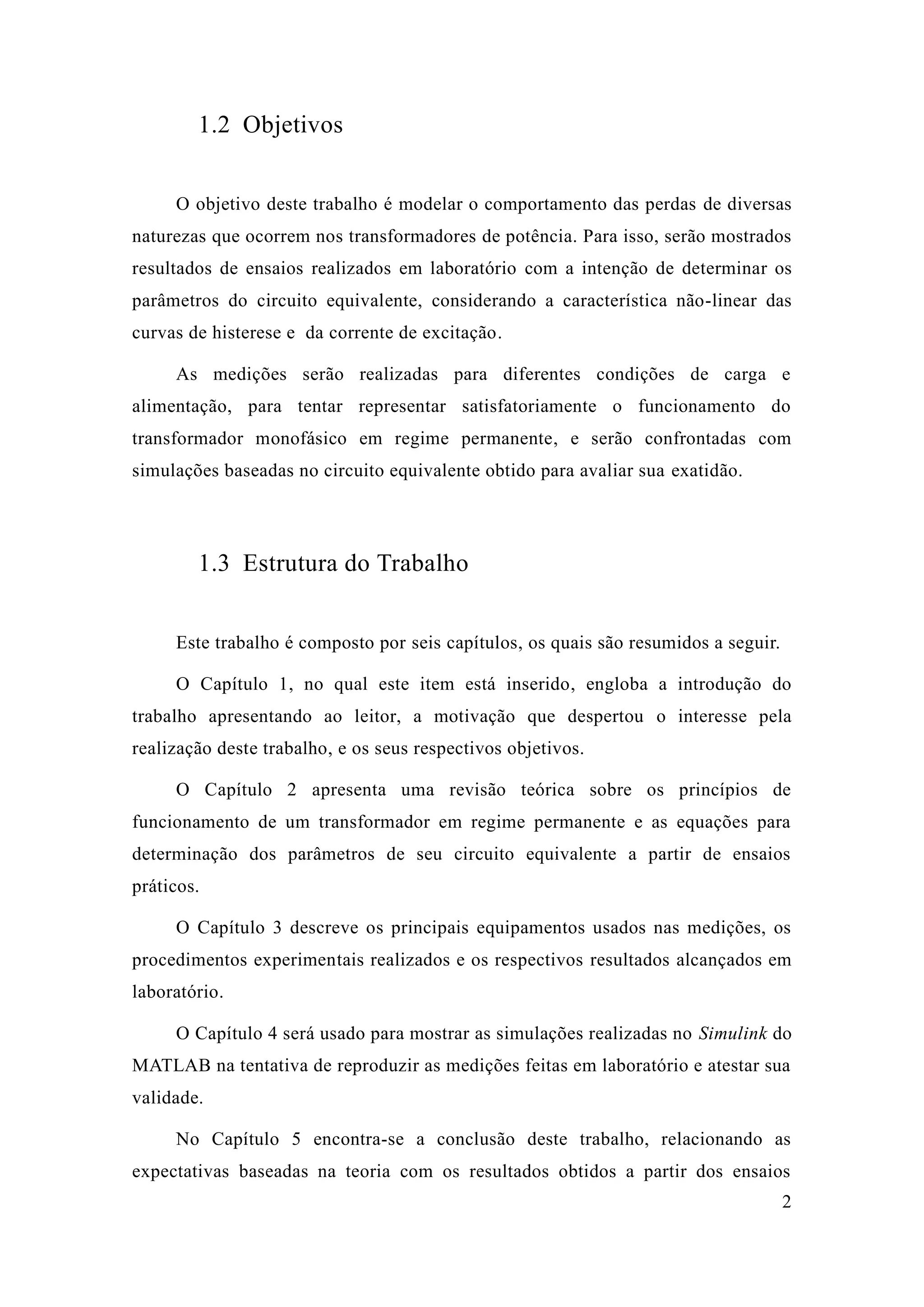 2 
1.2 Objetivos 
O objetivo deste trabalho é modelar o comportamento das perdas de diversas naturezas que ocorrem nos transformadores de potência. Para isso, serão mostrados resultados de ensaios realizados em laboratório com a intenção de determinar os parâmetros do circuito equivalente, considerando a característica não-linear das curvas de histerese e da corrente excitação. 
As medições serão realizadas para diferentes condições de carga e alimentação, para tentar representar satisfatoriamente o funcionamento do transformador monofásico em regime permanente, e serão confrontadas com simulações baseadas no circuito equivalente obtido para avaliar sua exatidão. 
1.3 Estrutura do Trabalho 
Este trabalho é composto por seis capítulos, os quais são resumidos a seguir. 
O Capítulo 1, no qual este item está inserido, engloba a introdução do trabalho apresentando ao leitor, a motivação que despertou o interesse pela realização deste trabalho, e os seus respectivos objetivos. 
O Capítulo 2 apresenta uma revisão teórica sobre os princípios de funcionamento de um transformador em regime permanente e as equações para determinação dos parâmetros de seu circuito equivalente a partir ensaios práticos. 
O Capítulo 3 descreve os principais equipamentos usados nas medições, os procedimentos experimentais realizados e os respectivos resultados alcançados em laboratório. 
O Capítulo 4 será usado para mostrar as simulações realizadas no Simulink do MATLAB na tentativa de reproduzir as medições feitas em laboratório e atestar sua validade. 
No Capítulo 5 encontra-se a conclusão deste trabalho, relacionando as expectativas baseadas na teoria com os resultados obtidos a partir dos ensaios  