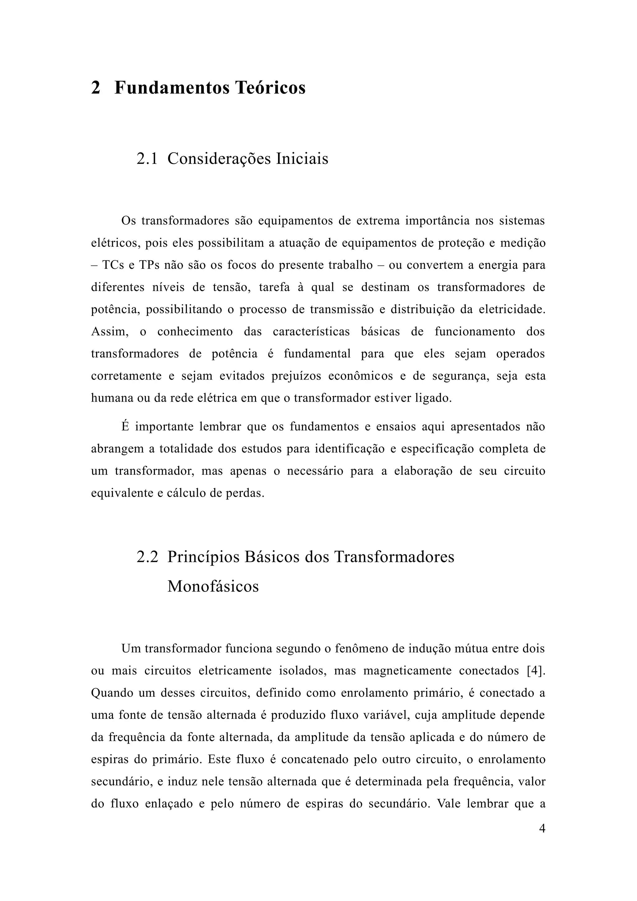 4 
2 Fundamentos Teóricos 
2.1 Considerações Iniciais 
Os transformadores são equipamentos de extrema importância nos sistemas elétricos, pois eles possibilitam a atuação de equipamentos proteção e medição – TCs e TPs não são os focos do presente trabalho – ou convertem a energia para diferentes níveis de tensão, tarefa à qual se destinam os transformadores de potência, possibilitando o processo de transmissão e distribuição da eletricidade. Assim, o conhecimento das características básicas de funcionamento dos transformadores de potência é fundamental para que eles sejam operados corretamente e sejam evitados prejuízos econômicos e de segurança, seja esta humana ou da rede elétrica em que o transformador estiver ligado. 
É importante lembrar que os fundamentos e ensaios aqui apresentados não abrangem a totalidade dos estudos para identificação e especificação completa de um transformador, mas apenas o necessário para a elaboração de seu circuito equivalente e cálculo de perdas. 
2.2 Princípios Básicos dos Transformadores Monofásicos 
Um transformador funciona segundo o fenômeno de indução mútua entre dois ou mais circuitos eletricamente isolados, mas magneticamente conectados [4]. Quando um desses circuitos, definido como enrolamento primário, é conectado a uma fonte de tensão alternada é produzido fluxo variável, cuja amplitude depende da frequência fonte alternada, da amplitude da tensão aplicada e do número de espiras do primário. Este fluxo é concatenado pelo outro circuito, o enrolamento secundário, e induz nele tensão alternada que é determinada pela frequência, valor do fluxo enlaçado e pelo número de espiras do secundário. Vale lembrar que a  