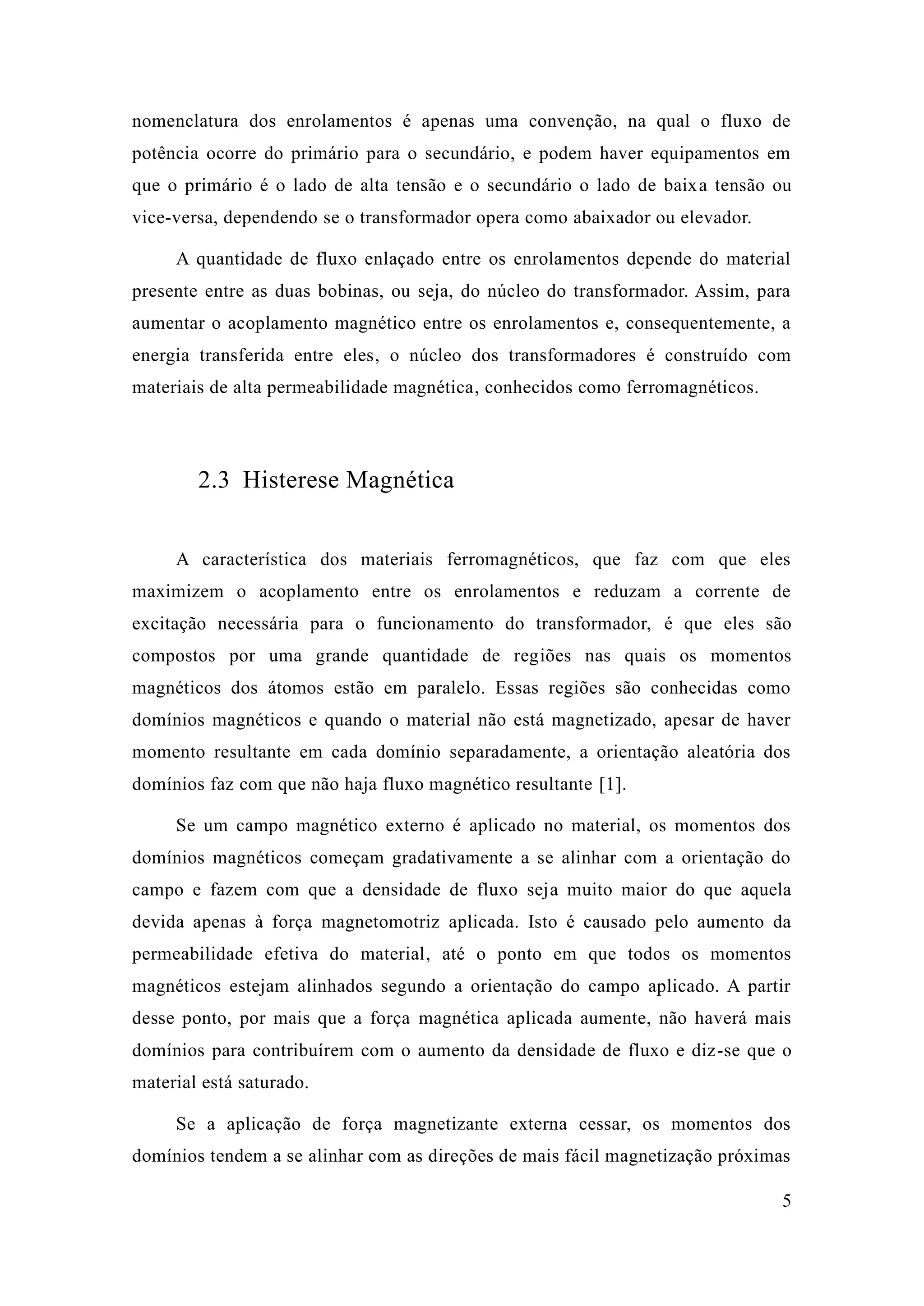 5 
nomenclatura dos enrolamentos é apenas uma convenção, na qual o fluxo de potência ocorre do primário para o secundário, e podem haver equipamentos em que o primário é lado de alta tensão e secundário baixa tensão ou vice-versa, dependendo se o transformador opera como abaixador ou elevador. 
A quantidade de fluxo enlaçado entre os enrolamentos depende do material presente entre as duas bobinas, ou seja, do núcleo transformador. Assim, para aumentar o acoplamento magnético entre os enrolamentos e, consequentemente, a energia transferida entre eles, o núcleo dos transformadores é construído com materiais de alta permeabilidade magnética, conhecidos como ferromagnéticos. 
2.3 Histerese Magnética 
A característica dos materiais ferromagnéticos, que faz com eles maximizem o acoplamento entre os enrolamentos e reduzam a corrente de excitação necessária para o funcionamento do transformador, é que eles são compostos por uma grande quantidade de regiões nas quais os momentos magnéticos dos átomos estão em paralelo. Essas regiões são conhecidas como domínios magnéticos e quando o material não está magnetizado, apesar de haver momento resultante em cada domínio separadamente, a orientação aleatória dos domínios faz com que não haja fluxo magnético resultante [1]. 
Se um campo magnético externo é aplicado no material, os momentos dos domínios magnéticos começam gradativamente a se alinhar com orientação do campo e fazem com que a densidade de fluxo seja muito maior do que aquela devida apenas à força magnetomotriz aplicada. Isto é causado pelo aumento da permeabilidade efetiva do material, até o ponto em que todos os momentos magnéticos estejam alinhados segundo a orientação do campo aplicado. A partir desse ponto, por mais que a força magnética aplicada aumente, não haverá mais domínios para contribuírem com o aumento da densidade de fluxo e diz-se que o material está saturado. 
Se a aplicação de força magnetizante externa cessar, os momentos dos domínios tendem a se alinhar com as direções de mais fácil magnetização próximas  