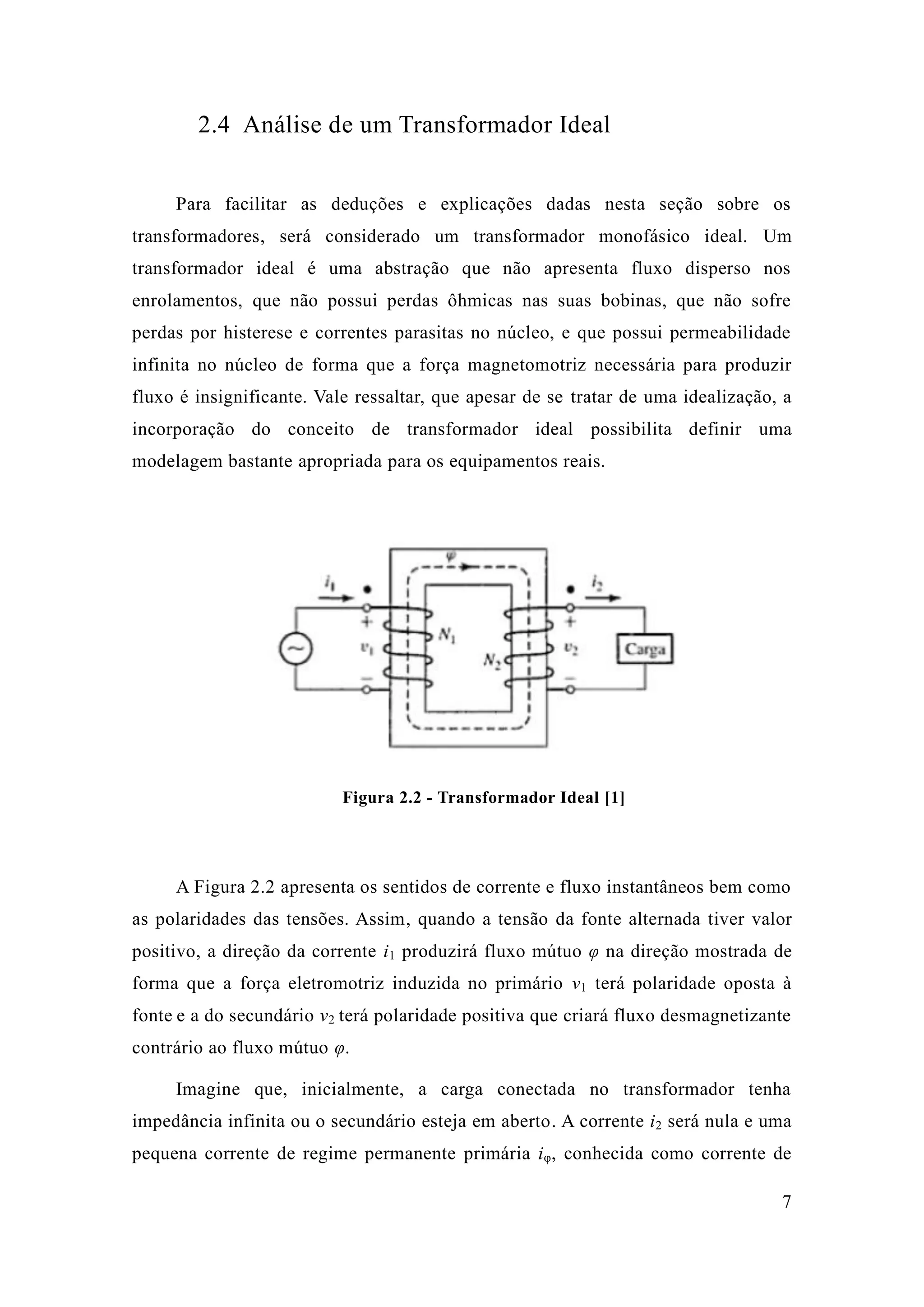 7 
2.4 Análise de um Transformador Ideal 
Para facilitar as deduções e explicações dadas nesta seção sobre os transformadores, será considerado um transformador monofásico ideal. Um transformador ideal é uma abstração que não apresenta fluxo disperso nos enrolamentos, que não possui perdas ôhmicas nas suas bobinas, sofre perdas por histerese e correntes parasitas no núcleo, que possui permeabilidade infinita no núcleo de forma que a força magnetomotriz necessária para produzir fluxo é insignificante. Vale ressaltar, que apesar de se tratar de uma idealização, a incorporação do conceito de transformador ideal possibilita definir uma modelagem bastante apropriada para os equipamentos reais. 
Figura 2.2 - Transformador Ideal [1] 
A Figura 2.2 apresenta os sentidos de corrente e fluxo instantâneos bem como as polaridades das tensões. Assim, quando a tensão da fonte alternada tiver valor positivo, a direção da corrente i1 produzirá fluxo mútuo φ na direção mostrada de forma que a força eletromotriz induzida no primário v1 terá polaridade oposta à fonte e a do secundário v2 terá polaridade positiva que criará fluxo desmagnetizante contrário ao fluxo mútuo φ. 
Imagine que, inicialmente, a carga conectada no transformador tenha impedância infinita ou o secundário esteja em aberto. A corrente i2 será nula e uma pequena corrente de regime permanente primária iφ, conhecida como corrente de  