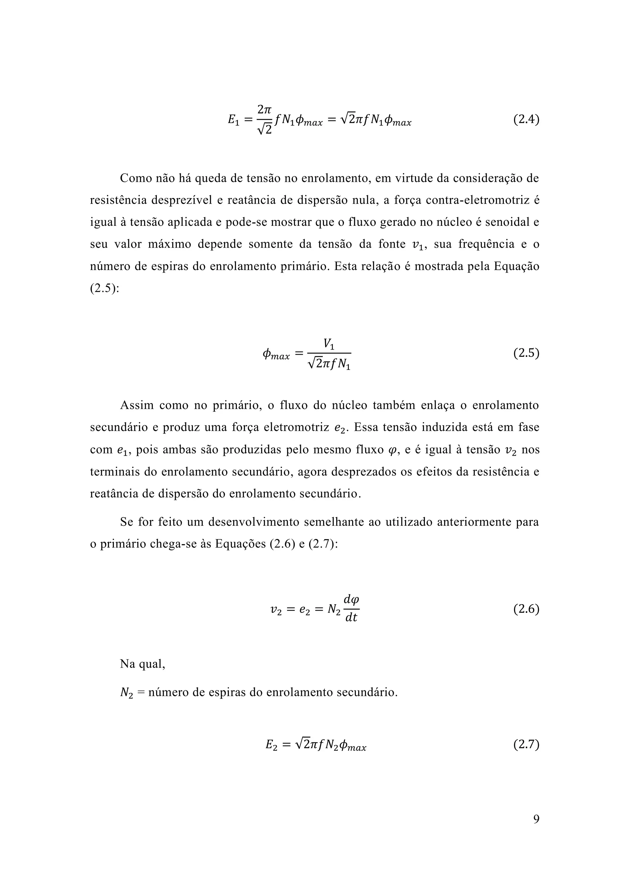 9 
퐸1= 2휋 √2 푓푁1휙푚푎푥=√2휋푓푁1휙푚푎푥 (2.4) 
Como não há queda de tensão no enrolamento, em virtude da consideração resistência desprezível e reatância de dispersão nula, a força contra-eletromotriz é igual à tensão aplicada e pode-se mostrar que o fluxo gerado no núcleo é senoidal e seu valor máximo depende somente da tensão da fonte 푣1, sua frequência e o número de espiras do enrolamento primário. Esta relação é mostrada pela Equação (2.5): 
휙푚푎푥= 푉1√2휋푓푁1 (2.5) 
Assim como no primário, o fluxo do núcleo também enlaça enrolamento secundário e produz uma força eletromotriz 푒2. Essa tensão induzida está em fase com 푒1, pois ambas são produzidas pelo mesmo fluxo 휑, e é igual à tensão 푣2 nos terminais do enrolamento secundário, agora desprezados os efeitos da resistência e reatância de dispersão do enrolamento secundário. 
Se for feito um desenvolvimento semelhante ao utilizado anteriormente para o primário chega-se às Equações (2.6) e 2.7): 
푣2=푒2=푁2 푑휑 푑푡 (2.6) 
Na qual, 
푁2 = número de espiras do enrolamento secundário. 
퐸2=√2휋푓푁2휙푚푎푥 (2.7) 
 