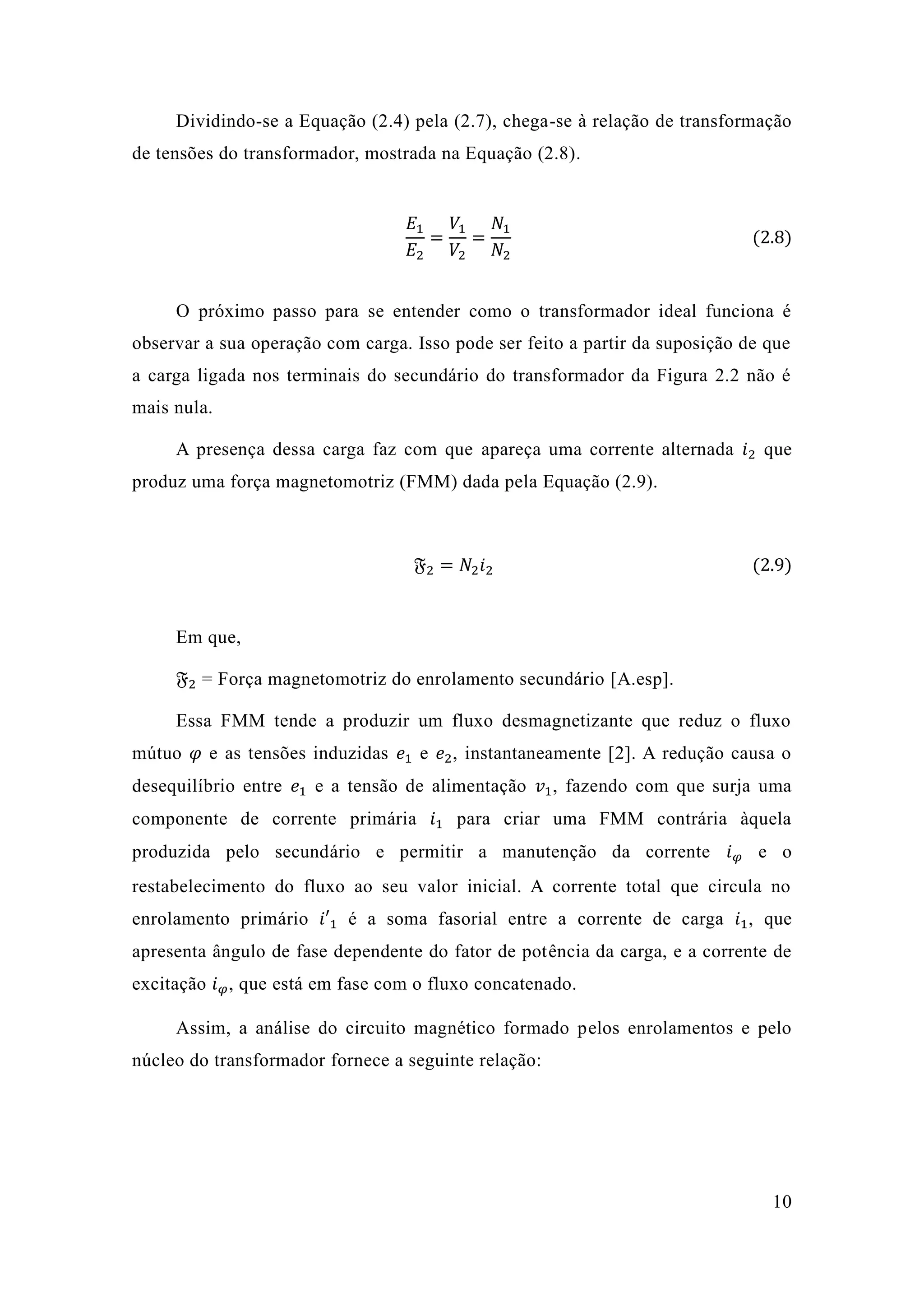 10 
Dividindo-se a Equação (2.4) pela 2.7), chega-se à relação de transformação de tensões do transformador, mostrada na Equação (2.8). 
퐸1 퐸2= 푉1 푉2= 푁1 푁2 (2.8) 
O próximo passo para se entender como o transformador ideal funciona é observar a sua operação com carga. Isso pode ser feito partir da suposição de que a carga ligada nos terminais do secundário transformador da Figura 2.2 não é mais nula. 
A presença dessa carga faz com que apareça uma corrente alternada 푖2 que produz uma força magnetomotriz (FMM) dada pela Equação 2.9). 
픉2=푁2푖2 (2.9) 
Em que, 
픉2 = Força magnetomotriz do enrolamento secundário [A.esp]. 
Essa FMM tende a produzir um fluxo desmagnetizante que reduz o mútuo 휑 e as tensões induzidas 푒1 e 푒2, instantaneamente [2]. A redução causa o desequilíbrio entre 푒1 e a tensão de alimentação 푣1, fazendo com que surja uma componente de corrente primária 푖1 para criar uma FMM contrária àquela produzida pelo secundário e permitir a manutenção da corrente 푖휑 e o restabelecimento do fluxo ao seu valor inicial. A corrente total que circula no enrolamento primário 푖′1 é a soma fasorial entre corrente de carga 푖1, que apresenta ângulo de fase dependente do fator potência da carga, e a corrente de excitação 푖휑, que está em fase com o fluxo concatenado. 
Assim, a análise do circuito magnético formado pelos enrolamentos e pelo núcleo do transformador fornece a seguinte relação: 
 