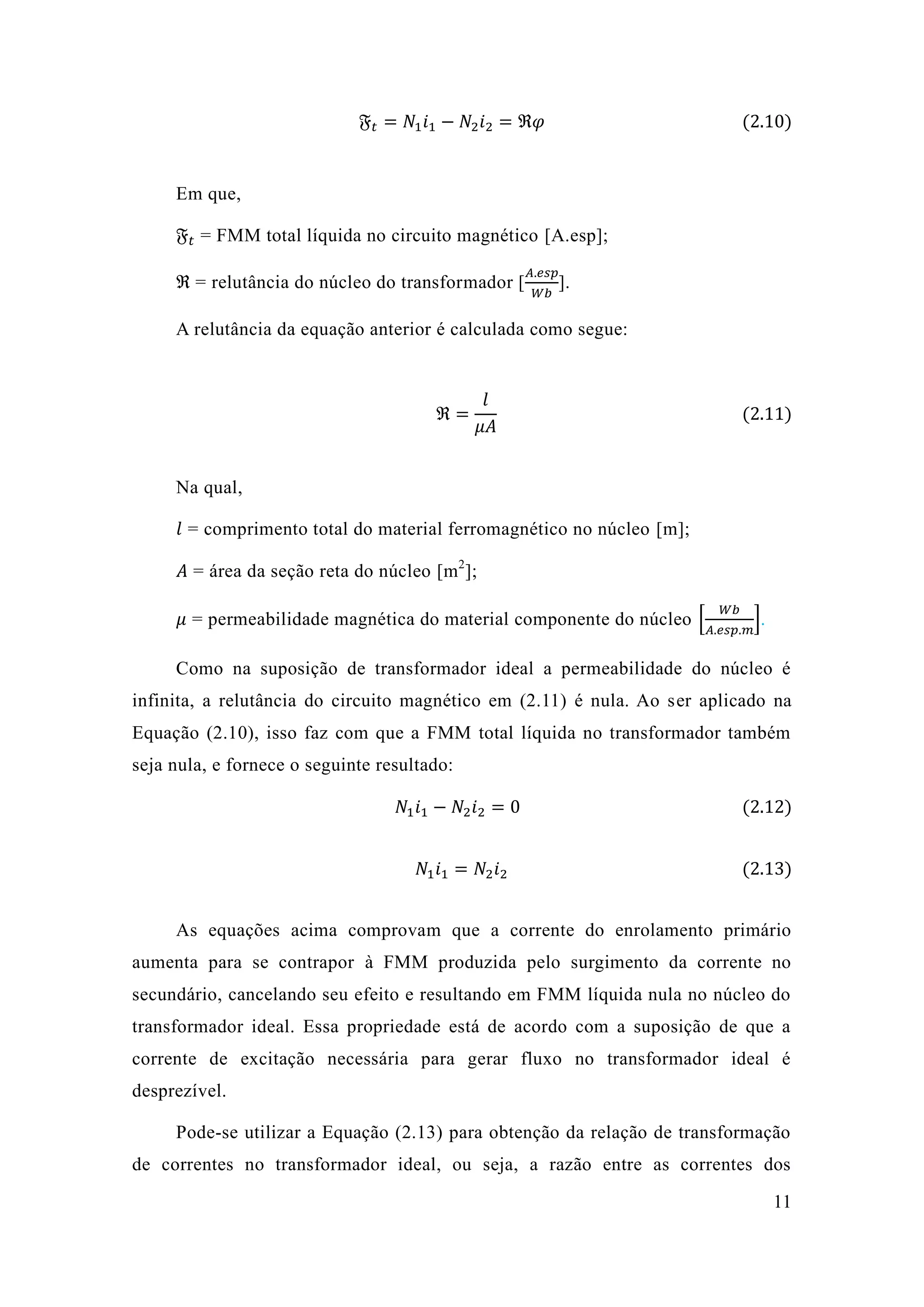 11 
픉푡=푁1푖1−푁2푖2=ℜ휑 (2.10) 
Em que, 
픉푡 = FMM total líquida no circuito magnético [A.esp]; 
ℜ = relutância do núcleo transformador [ 퐴.푒푠푝 푊푏 ]. 
A relutância da equação anterior é calculada como segue: 
ℜ= 푙 휇퐴 (2.11) 
Na qual, 
푙 = comprimento total do material ferromagnético no núcleo [m]; 
퐴 = área da seção reta do núcleo [m2]; 
휇 = permeabilidade magnética do material componente núcleo [ 푊푏 퐴.푒푠푝.푚 ]. 
Como na suposição de transformador ideal a permeabilidade do núcleo é infinita, a relutância do circuito magnético em (2.11) é nula. Ao ser aplicado na Equação (2.10), isso faz com que a FMM total líquida no transformador também seja nula, e fornece o seguinte resultado: 푁1푖1−푁2푖2=0 (2.12) 
푁1푖1=푁2푖2 (2.13) 
As equações acima comprovam que a corrente do enrolamento primário aumenta para se contrapor à FMM produzida pelo surgimento da corrente no secundário, cancelando seu efeito e resultando em FMM líquida nula no núcleo do transformador ideal. Essa propriedade está de acordo com a suposição que corrente de excitação necessária para gerar fluxo no transformador ideal é desprezível. 
Pode-se utilizar a Equação (2.13) para obtenção da relação de transformação de correntes no transformador ideal, ou seja, a razão entre as correntes dos  