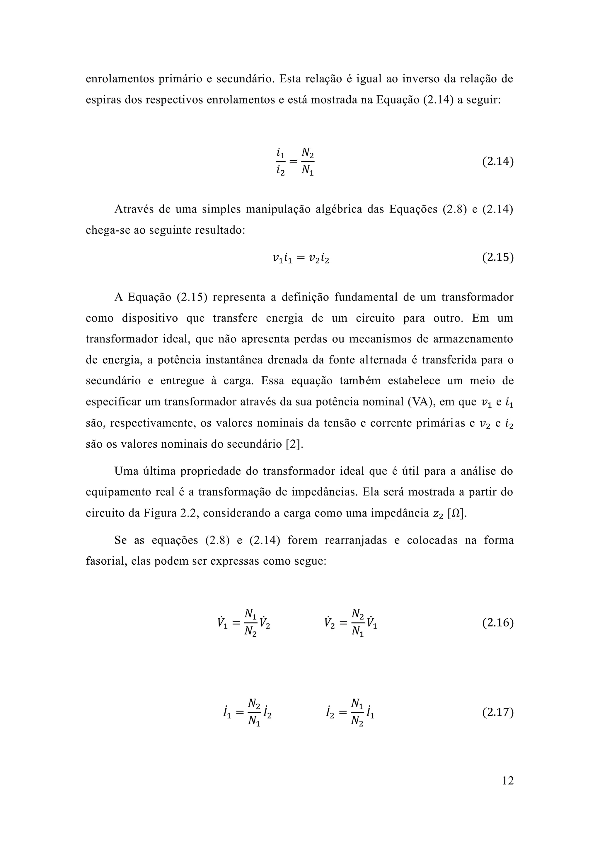 12 
enrolamentos primário e secundário. Esta relação é igual ao inverso da de espiras dos respectivos enrolamentos e está mostrada na Equação (2.14) a seguir: 
푖1 푖2= 푁2 푁1 (2.14) 
Através de uma simples manipulação algébrica das Equações (2.8) e 2.14) chega-se ao seguinte resultado: 푣1푖1=푣2푖2 (2.15) 
A Equação (2.15) representa a definição fundamental de um transformador como dispositivo que transfere energia de um circuito para outro. Em transformador ideal, que não apresenta perdas ou mecanismos de armazenamento de energia, a potência instantânea drenada da fonte alternada é transferida para o secundário e entregue à carga. Essa equação também estabelece um meio de especificar um transformador através da sua potência nominal (VA), em que 푣1 e 푖1 são, respectivamente, os valores nominais da tensão e corrente primárias e 푣2 e 푖2 são os valores nominais do secundário [2]. 
Uma última propriedade do transformador ideal que é útil para a análise equipamento real é a transformação de impedâncias. Ela será mostrada partir do circuito da Figura 2.2, considerando a carga como uma impedância 푧2 [Ω]. 
Se as equações (2.8) e 2.14) forem rearranjadas colocadas na forma fasorial, elas podem ser expressas como segue: 
푉̇1= 푁1 푁2 푉̇ 2 푉̇ 2= 푁2 푁1 푉̇1 (2.16) 
퐼̇1 = 푁2 푁1 퐼̇2 퐼̇2 = 푁1 푁2 퐼̇1 (2.17) 
 