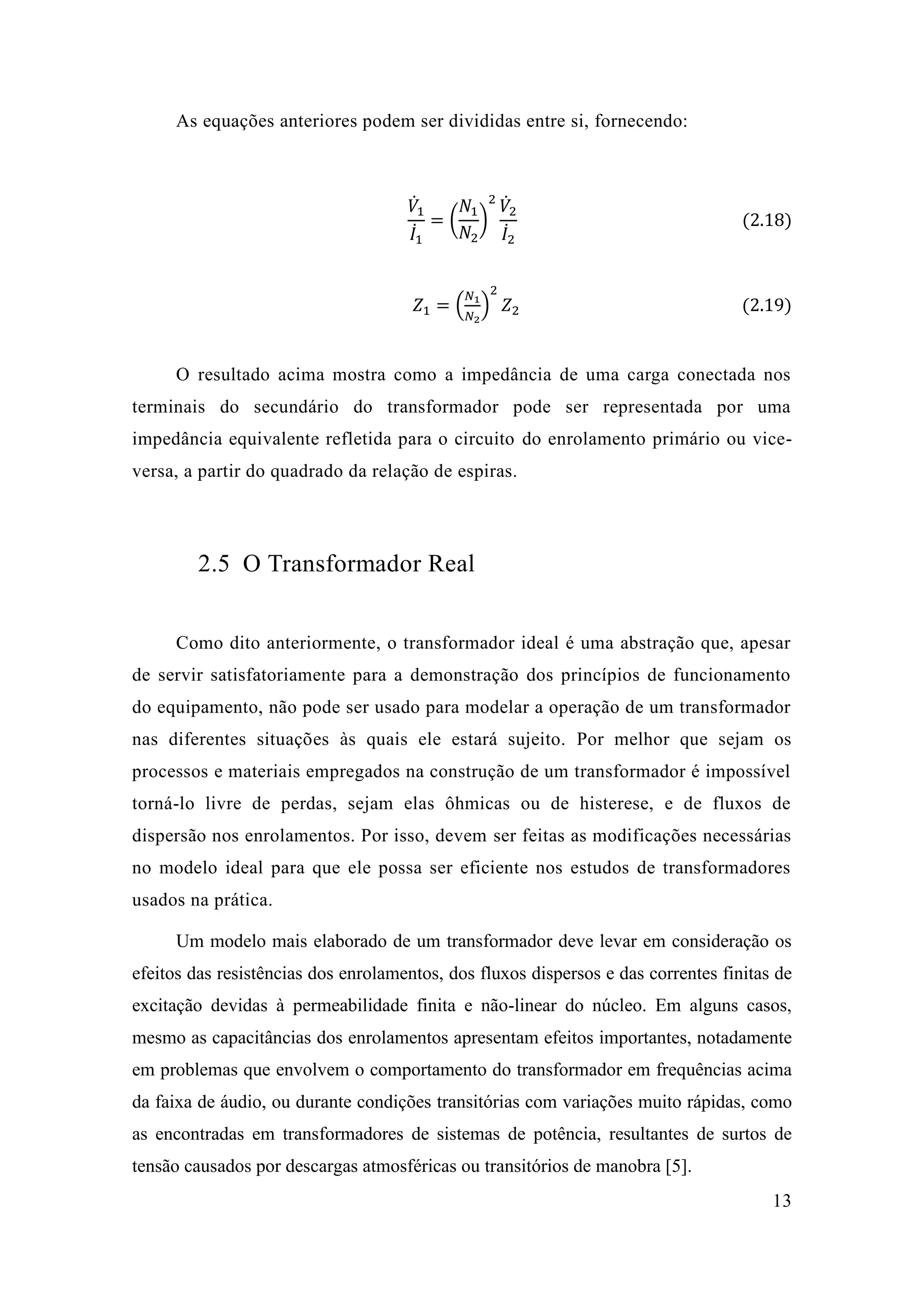 13 
As equações anteriores podem ser divididas entre si, fornecendo: 
푉̇1 퐼̇1 =( 푁1 푁2) 2푉̇ 2 퐼̇2 (2.18) 
푍1=( 푁1 푁2) 2 푍2 (2.19) 
O resultado acima mostra como a impedância de uma carga conectada nos terminais do secundário transformador pode ser representada por uma impedância equivalente refletida para o circuito do enrolamento primário ou vice- versa, a partir do quadrado da relação de espiras. 
2.5 O Transformador Real 
Como dito anteriormente, o transformador ideal é uma abstração que, apesar de servir satisfatoriamente para a demonstração dos princípios funcionamento do equipamento, não pode ser usado para modelar a operação de um transformador nas diferentes situações às quais ele estará sujeito. Por melhor que sejam os processos e materiais empregados na construção de um transformador é impossível torná-lo livre de perdas, sejam elas ôhmicas ou histerese, e fluxos dispersão nos enrolamentos. Por isso, devem ser feitas as modificações necessárias no modelo ideal para que ele possa ser eficiente nos estudos de transformadores usados na prática. 
Um modelo mais elaborado de um transformador deve levar em consideração os efeitos das resistências dos enrolamentos, dos fluxos dispersos e das correntes finitas de excitação devidas à permeabilidade finita e não-linear do núcleo. Em alguns casos, mesmo as capacitâncias dos enrolamentos apresentam efeitos importantes, notadamente em problemas que envolvem o comportamento do transformador em frequências acima da faixa de áudio, ou durante condições transitórias com variações muito rápidas, como as encontradas em transformadores de sistemas de potência, resultantes de surtos de tensão causados por descargas atmosféricas ou transitórios de manobra [5].  